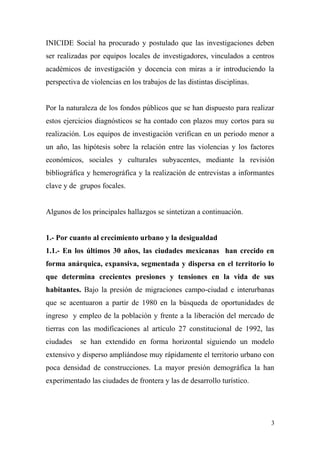 INICIDE Social ha procurado y postulado que las investigaciones deben
ser realizadas por equipos locales de investigadores, vinculados a centros
académicos de investigación y docencia con miras a ir introduciendo la
perspectiva de violencias en los trabajos de las distintas disciplinas.


Por la naturaleza de los fondos públicos que se han dispuesto para realizar
estos ejercicios diagnósticos se ha contado con plazos muy cortos para su
realización. Los equipos de investigación verifican en un periodo menor a
un año, las hipótesis sobre la relación entre las violencias y los factores
económicos, sociales y culturales subyacentes, mediante la revisión
bibliográfica y hemerográfica y la realización de entrevistas a informantes
clave y de grupos focales.


Algunos de los principales hallazgos se sintetizan a continuación.


1.- Por cuanto al crecimiento urbano y la desigualdad
1.1.- En los últimos 30 años, las ciudades mexicanas han crecido en
forma anárquica, expansiva, segmentada y dispersa en el territorio lo
que determina crecientes presiones y tensiones en la vida de sus
habitantes. Bajo la presión de migraciones campo-ciudad e interurbanas
que se acentuaron a partir de 1980 en la búsqueda de oportunidades de
ingreso y empleo de la población y frente a la liberación del mercado de
tierras con las modificaciones al artículo 27 constitucional de 1992, las
ciudades    se han extendido en forma horizontal siguiendo un modelo
extensivo y disperso ampliándose muy rápidamente el territorio urbano con
poca densidad de construcciones. La mayor presión demográfica la han
experimentado las ciudades de frontera y las de desarrollo turístico.




                                                                          3
 
