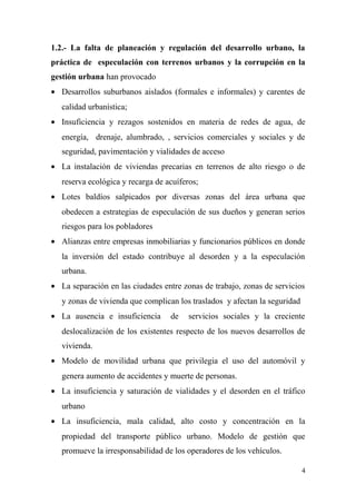 1.2.- La falta de planeación y regulación del desarrollo urbano, la
práctica de especulación con terrenos urbanos y la corrupción en la
gestión urbana han provocado
• Desarrollos suburbanos aislados (formales e informales) y carentes de
   calidad urbanística;
• Insuficiencia y rezagos sostenidos en materia de redes de agua, de
   energía, drenaje, alumbrado, , servicios comerciales y sociales y de
   seguridad, pavimentación y vialidades de acceso
• La instalación de viviendas precarias en terrenos de alto riesgo o de
   reserva ecológica y recarga de acuíferos;
• Lotes baldíos salpicados por diversas zonas del área urbana que
   obedecen a estrategias de especulación de sus dueños y generan serios
   riesgos para los pobladores
• Alianzas entre empresas inmobiliarias y funcionarios públicos en donde
   la inversión del estado contribuye al desorden y a la especulación
   urbana.
• La separación en las ciudades entre zonas de trabajo, zonas de servicios
   y zonas de vivienda que complican los traslados y afectan la seguridad
• La ausencia e insuficiencia      de    servicios sociales y la creciente
   deslocalización de los existentes respecto de los nuevos desarrollos de
   vivienda.
• Modelo de movilidad urbana que privilegia el uso del automóvil y
   genera aumento de accidentes y muerte de personas.
• La insuficiencia y saturación de vialidades y el desorden en el tráfico
   urbano
• La insuficiencia, mala calidad, alto costo y concentración en la
   propiedad del transporte público urbano. Modelo de gestión que
   promueve la irresponsabilidad de los operadores de los vehículos.

                                                                            4
 