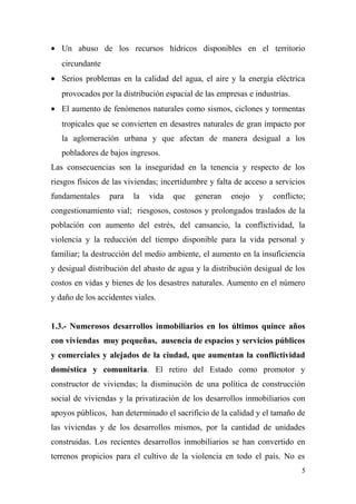 • Un abuso de los recursos hídricos disponibles en el territorio
   circundante
• Serios problemas en la calidad del agua, el aire y la energía eléctrica
   provocados por la distribución espacial de las empresas e industrias.
• El aumento de fenómenos naturales como sismos, ciclones y tormentas
   tropicales que se convierten en desastres naturales de gran impacto por
   la aglomeración urbana y que afectan de manera desigual a los
   pobladores de bajos ingresos.
Las consecuencias son la inseguridad en la tenencia y respecto de los
riesgos físicos de las viviendas; incertidumbre y falta de acceso a servicios
fundamentales    para    la   vida   que   generan    enojo    y   conflicto;
congestionamiento vial; riesgosos, costosos y prolongados traslados de la
población con aumento del estrés, del cansancio, la conflictividad, la
violencia y la reducción del tiempo disponible para la vida personal y
familiar; la destrucción del medio ambiente, el aumento en la insuficiencia
y desigual distribución del abasto de agua y la distribución desigual de los
costos en vidas y bienes de los desastres naturales. Aumento en el número
y daño de los accidentes viales.


1.3.- Numerosos desarrollos inmobiliarios en los últimos quince años
con viviendas muy pequeñas, ausencia de espacios y servicios públicos
y comerciales y alejados de la ciudad, que aumentan la conflictividad
doméstica y comunitaria. El retiro del Estado como promotor y
constructor de viviendas; la disminución de una política de construcción
social de viviendas y la privatización de los desarrollos inmobiliarios con
apoyos públicos, han determinado el sacrificio de la calidad y el tamaño de
las viviendas y de los desarrollos mismos, por la cantidad de unidades
construidas. Los recientes desarrollos inmobiliarios se han convertido en
terrenos propicios para el cultivo de la violencia en todo el país. No es
                                                                           5
 