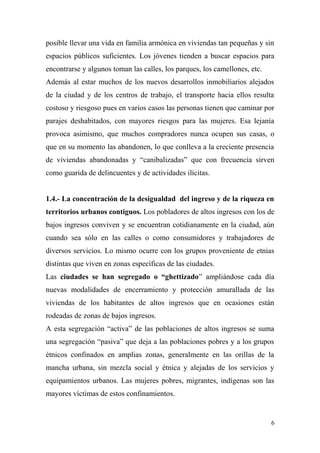 posible llevar una vida en familia armónica en viviendas tan pequeñas y sin
espacios públicos suficientes. Los jóvenes tienden a buscar espacios para
encontrarse y algunos toman las calles, los parques, los camellones, etc.
Además al estar muchos de los nuevos desarrollos inmobiliarios alejados
de la ciudad y de los centros de trabajo, el transporte hacia ellos resulta
costoso y riesgoso pues en varios casos las personas tienen que caminar por
parajes deshabitados, con mayores riesgos para las mujeres. Esa lejanía
provoca asimismo, que muchos compradores nunca ocupen sus casas, o
que en su momento las abandonen, lo que conlleva a la creciente presencia
de viviendas abandonadas y “canibalizadas” que con frecuencia sirven
como guarida de delincuentes y de actividades ilícitas.


1.4.- La concentración de la desigualdad del ingreso y de la riqueza en
territorios urbanos contiguos. Los pobladores de altos ingresos con los de
bajos ingresos conviven y se encuentran cotidianamente en la ciudad, aún
cuando sea sólo en las calles o como consumidores y trabajadores de
diversos servicios. Lo mismo ocurre con los grupos proveniente de etnias
distintas que viven en zonas específicas de las ciudades.
Las ciudades se han segregado o “ghettizado” ampliándose cada día
nuevas modalidades de encerramiento y protección amurallada de las
viviendas de los habitantes de altos ingresos que en ocasiones están
rodeadas de zonas de bajos ingresos.
A esta segregación “activa” de las poblaciones de altos ingresos se suma
una segregación “pasiva” que deja a las poblaciones pobres y a los grupos
étnicos confinados en amplias zonas, generalmente en las orillas de la
mancha urbana, sin mezcla social y étnica y alejadas de los servicios y
equipamientos urbanos. Las mujeres pobres, migrantes, indígenas son las
mayores víctimas de estos confinamientos.


                                                                            6
 
