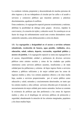 La conducta violenta, prepotente y desconsiderada de muchas personas de
altos ingresos y de sus trabajadores al circular por las calles o al acudir a
servicios y comercios públicos que muestran patrones y prácticas
discriminatorias, agudizan el conflicto.
Estas conductas y la segregación espacial generan resentimiento y malestar,
debilitan la posibilidad de diálogo entre grupos        diversos, impiden la
convivencia y la creación de tejido y cohesión social. Se constituyen en un
factor de riesgo de enfrentamiento social ante eventos detonadores como
catástrofes naturales, actos delincuenciales o crisis de abasto.


1.5.- La segregación y desigualdad en el acceso a servicios urbanos
(alumbrado, recolección de basura, agua potable, vialidades, etc.),
educación, salud, cultura, deporte, recreación, seguridad pública y
acceso a la justicia. A la segregación espacial se suma una segregación en
el acceso, disponibilidad, calidad y pertinencia de diversos servicios
públicos entre estratos sociales y zonas de las ciudades que podría
sintetizarse como servicios públicos ausentes, insuficientes y de mala
calidad para las poblaciones y colonias de bajos ingreso frente a servicios
urbanos y públicos suficientes y de mejor calidad para las zonas de
ingresos medios y altos. Los estratos populares obreros y de clase media
baja, acuden a servicios proporcionados         por el sector público como
educación y salud, saturados y crecientemente deteriorados, en tanto que
los estratos medios y altos utilizan servicios ofrecidos por el mercado, no
necesariamente de mejor calidad, pero menos saturados. Incluso se constata
la existencia de políticas que dan preferencia a las zonas de ingresos
medios y altos en el despliegue de servicios públicos de protección y
seguridad, abandonando la atención de las colonias marginadas, populares
y de clases medias bajas.


                                                                            7
 