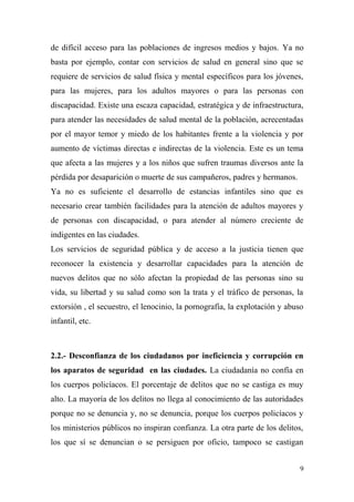 de difícil acceso para las poblaciones de ingresos medios y bajos. Ya no
basta por ejemplo, contar con servicios de salud en general sino que se
requiere de servicios de salud física y mental específicos para los jóvenes,
para las mujeres, para los adultos mayores o para las personas con
discapacidad. Existe una escaza capacidad, estratégica y de infraestructura,
para atender las necesidades de salud mental de la población, acrecentadas
por el mayor temor y miedo de los habitantes frente a la violencia y por
aumento de víctimas directas e indirectas de la violencia. Este es un tema
que afecta a las mujeres y a los niños que sufren traumas diversos ante la
pérdida por desaparición o muerte de sus campañeros, padres y hermanos.
Ya no es suficiente el desarrollo de estancias infantiles sino que es
necesario crear también facilidades para la atención de adultos mayores y
de personas con discapacidad, o para atender al número creciente de
indigentes en las ciudades.
Los servicios de seguridad pública y de acceso a la justicia tienen que
reconocer la existencia y desarrollar capacidades para la atención de
nuevos delitos que no sólo afectan la propiedad de las personas sino su
vida, su libertad y su salud como son la trata y el tráfico de personas, la
extorsión , el secuestro, el lenocinio, la pornografía, la explotación y abuso
infantil, etc.



2.2.- Desconfianza de los ciudadanos por ineficiencia y corrupción en
los aparatos de seguridad en las ciudades. La ciudadanía no confía en
los cuerpos policíacos. El porcentaje de delitos que no se castiga es muy
alto. La mayoría de los delitos no llega al conocimiento de las autoridades
porque no se denuncia y, no se denuncia, porque los cuerpos policíacos y
los ministerios públicos no inspiran confianza. La otra parte de los delitos,
los que sí se denuncian o se persiguen por oficio, tampoco se castigan


                                                                             9
 
