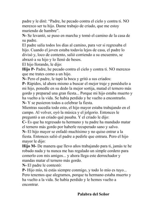 padre y le diré: “Padre, he pecado contra el cielo y contra ti. NO
merezco ser tu hijo. Dame trabajo de criado, que me estoy
muriendo de hambre”.
N- Se levantó, se puso en marcha y tomó el camino de la casa de
su padre.
El padre salía todos los días al camino, para ver si regresaba el
hijo. Cuando el joven estaba todavía lejos de casa, el padre lo
divisó y, loco de contento, salió corriendo a su encuentro, se
abrazó a su hijo y lo llenó de besos.
El hijo llorando, le dijo:
Hijo P- Padre, he pecado contra el cielo y contra ti. NO merezco
que me trates como a un hijo.
N- Pero el padre, le tapó la boca y gritó a sus criados:
P- Rápidos, id ahora mismo a buscar el mejor traje y ponédselo a
mi hijo, ponedle en su dedo la mejor sortija, matad el ternero más
gordo y preparad una gran fiesta... Porque mi hijo estaba muerto y
ha vuelto a la vida. Se había perdido y he vuelto a encontrarlo.
N- Y se pusieron todos a celebrar la fiesta.
Mientras sucedía todo esto, el hijo mayor estaba trabajando en el
campo. Al volver, oyó la música y el jolgorio. Entonces le
preguntó a un criado qué pasaba. Y el criado le dijo:
C- Es que ha regresado tu hermano y tu padre ha mandado matar
el ternero más gordo por haberle recuperado sano y salvo.
N- El hijo mayor se enfadó muchísimo y no quiso entrar a la
fiesta. Entonces salió el padre a pedirle que entrara. Pero el hijo
mayor le dijo:
Hijo M- De manera que llevo años trabajando para ti, jamás te he
robado nada y tu nunca me has regalado un simple cordero para
comerlo con mis amigos... y ahora llega este derrochador y
mandas matar el ternero más gordo.
N- El padre le contestó:
P- Hijo mío, tú estás siempre conmigo, y todo lo mío es tuyo...
Pero tenemos que alegrarnos, porque tu hermano estaba muerto y
ha vuelto a la vida. Se había perdido y le hemos vuelto a
encontrar.
Palabra del Señor
 