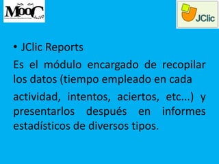 • JClic Reports
Es el módulo encargado de recopilar
los datos (tiempo empleado en cada
actividad, intentos, aciertos, etc...) y
presentarlos después en informes
estadísticos de diversos tipos.
 