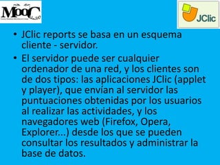 • JClic reports se basa en un esquema
cliente - servidor.
• El servidor puede ser cualquier
ordenador de una red, y los clientes son
de dos tipos: las aplicaciones JClic (applet
y player), que envían al servidor las
puntuaciones obtenidas por los usuarios
al realizar las actividades, y los
navegadores web (Firefox, Opera,
Explorer...) desde los que se pueden
consultar los resultados y administrar la
base de datos.
 