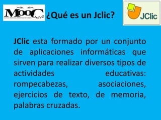 ¿Qué es un Jclic?
JClic esta formado por un conjunto
de aplicaciones informáticas que
sirven para realizar diversos tipos de
actividades educativas:
rompecabezas, asociaciones,
ejercicios de texto, de memoria,
palabras cruzadas.
 