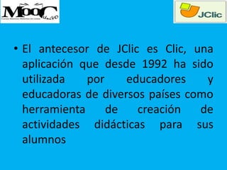 • El antecesor de JClic es Clic, una
aplicación que desde 1992 ha sido
utilizada por educadores y
educadoras de diversos países como
herramienta de creación de
actividades didácticas para sus
alumnos
 
