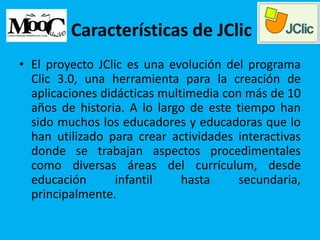 Características de JClic
• El proyecto JClic es una evolución del programa
Clic 3.0, una herramienta para la creación de
aplicaciones didácticas multimedia con más de 10
años de historia. A lo largo de este tiempo han
sido muchos los educadores y educadoras que lo
han utilizado para crear actividades interactivas
donde se trabajan aspectos procedimentales
como diversas áreas del currículum, desde
educación infantil hasta secundaria,
principalmente.
 