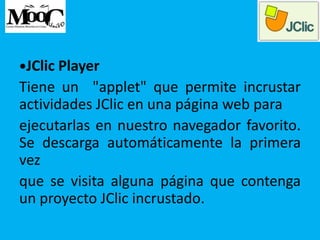 •JClic Player
Tiene un "applet" que permite incrustar
actividades JClic en una página web para
ejecutarlas en nuestro navegador favorito.
Se descarga automáticamente la primera
vez
que se visita alguna página que contenga
un proyecto JClic incrustado.
 