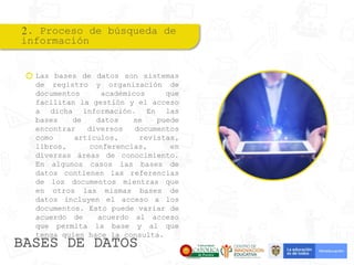 2. Proceso de búsqueda de
información
Las bases de datos son sistemas
de registro y organización de
documentos académicos que
facilitan la gestión y el acceso
a dicha información. En las
bases de datos se puede
encontrar diversos documentos
como artículos, revistas,
libros, conferencias, en
diversas áreas de conocimiento.
En algunos casos las bases de
datos contienen las referencias
de los documentos mientras que
en otros las mismas bases de
datos incluyen el acceso a los
documentos. Esto puede variar de
acuerdo de acuerdo al acceso
que permita la base y al que
tenga quien hace la consulta.
BASES DE DATOS
 