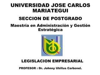 LEGISLACION EMPRESARIAL PROFESOR : Dr. Johnny Ubillus Carbonel. UNIVERSIDAD JOSE CARLOS MARIATEGUI SECCION DE POSTGRADO Maestría en Administración y Gestión Estratégica 