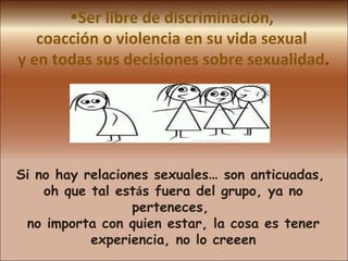 Ser libre de discriminación,  coacción o violencia en su vida sexual  y en todas sus decisiones sobre sexualidad . Si no hay relaciones sexuales …  son anticuadas,  oh que tal est á s fuera del grupo, ya no perteneces,  no importa con quien estar, la cosa es tener experiencia, no lo creeen 