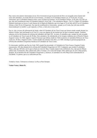 10

Hay varios otros puntos interesantes en eso: En el momento en que la ascensión de Sirio era escogida como el punto del
inicio del calendario, en el año 692 de la era Cristiana, y la fecha en el Calendario Juliano era el 16 de julio. Es muy
interesante, que el calendario Islámico toma, como su punto de arranque, en el Calendario Juliano, 16 de julio, 622 AD, así
que, hay una coordinación entre el Calendario Islámico, el de Toth, y los calendarios Mayas - Tun Uc y Haab. El Calendario
Islámico tomó para su inicio el vuelo famoso de la Hégira de Mahoma, que tuvo lugar el 16 de Julio del 622 en el Calendario
Juliano y Julio 26 en el Gregoriano. Ese tipo de coordinación es interesante, porque, en el Corán, hay sólo una estrella
mencionada por su nombre, y, por supuesto, es Sirio, y todo esto es muy serio!

Eso es, sólo, un poco de información de fondo, sobre el Calendario de las Trece Lunas que hemos estado usando durante los
últimos 10 años, que está basado en el Tun Uc y esas son algunas de las razones por las que lo estamos usando. También,
sabemos, de los movimientos de reforma del calendario del siglo XX, en estos, el calendario que, siempre ha sido escogido
es el Calendario de Trece Lunas de 28 días. Este calendario, fue introducido en los tiempos modernos por el filosofo Francés
Auguste Comte. En 1842, algunos viajeros Franceses que habían estado en Tahiti mostraron el calendario Polinesio de Trece
Lunas de 28 días a Auguste Comte. Comte estudió esto durante siete años y en 1849, introdujo la primera propuesta de
reforma del calendario Gregoriano basada en el Calendario de Trece Lunas.

Es interesante, también, que fue en el año 1842 cuando fue presentado el Calendario de Trece Lunas a Auguste Comte,
exactamente, 260 años después de la reforma del Calendario Gregoriano de 1852. Cualquiera, que estudie el calendario
Maya, sabe que 260 años son lo que se llama un ciclo de Ahau. Cuando empecé esta conferencia, hoy, dije que los Mayas
sabían todo. Ciertamente, ellos sabían todo sobre el tiempo y los ciclos del tiempo. Ellos sabían,que un ciclo Ahau pasaría,
después, de la introducción del Calendario Gregoriano y, entonces, el calendario de estilo Maya sería reintroducido en
Occidente. Yo pienso, que ya es suficiente por hoy.



Verdad es Amor. Tolerancia es Justicia. La Paz es Para Siempre.

Valum Votan y Bolon Ik.
 