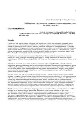 11




                                                                      Primera Respiración, Hoja del Trono, Semana Uno

                               Meditaciones 1-4: Calendario de Trece Lunas, Ciencia del Tiempo, Orden Cíclico
                                                                  Curriculum Central: Arte

Segunda Meditación:
                                                      Patrón de Aprendizaje - La Humildad Refina La Meditación
                    Trece Lunas, Definiendo la Forma de la Cosmología, Tercera y Cuarta Dimensiones, 12:60-13:20
                    Kin: Mano Solar.


Bolon Ik:
 Cuando entré en la sala, esta mañana, experimenté amor incondicional, y siento cómo surgimos de esta cuna de amor y
estamos, aquí, para evolucionar, juntos, en el Dominio del Tiempo. Así que, nuevamente, les damos la bienvenida a este
segundo día de enseñanza. Este es el día para dedicarnos al patrón de aprendizaje, y la expresión para hoy es “la humildad
refina la meditación.” Así que comenzaré, hoy, con una breve presentación. Ya tuvieron una bellísima meditación con Vandir
Natal Casagrande. Por esto, conozco que ya se les ha informado a todos que hoy es el Kin 87 – Mano Solar Azul, y, entre
todas las lecturas para hoy, he experimentado que la más apropiada para esta presentación y meditación es la que se llama
“Señor Buda”, de la sección siete de la profecía del Telektonon, hoy leeré el verso 41:

“’Todas las cosas compuestas son impermanentes,’ declaró el Señor Buda en la hora de su muerte, ‘sé una lámpara y
refúgiate en tí mismo, ¡no busques más autoridad que tú mismo!’ el fuego de la iluminación del Señor Buda encendió
muchas lámparas. El libro de Iluminación, que Él dejó en la Tierra, es un libro para que todos lo conozcan, en silencio, con la
Tierra.”

El tema de mi discusión de hoy, se refiere, a cultivar la experiencia del No-Tiempo Radial. Les hablaré de meditación
incondicional. Nosotros representamos, aquí, una bio-diversidad. Provenimos de muchas culturas. Hablamos muchos idiomas
y dialectos, por lo que debemos considerar, de qué manera podemos actualizar nuestra bio-diversidad; y el método implica,
que cada uno de nosotros asuma su responsabilidad individual. Así que, podemos hacernos la pregunta: “¿cómo podemos
nosotros, cómo individuos, desarrollar la disciplina personal?” Nuevamente, para poder cultivar el No-Tiempo Radial,
podemos observar una técnica simple:

Pongan su columna recta. Esto es, la toma de consciencia de su cuerpo, a partir de esta postura vertical, tenemos el Cielo
arriba y la Tierra abajo y nosotros somos el conducto. La siguiente técnica consiste, simplemente, en enfocar nuestra atención
en la respiración: al exhalar, seguimos, atentamente, nuestra respiración mientras sale, y, cuando llegamos al final de nuestro
aire, este es el momento del No-Tiempo, y, naturalmente, sigue, después, el momento en el que tomamos la siguiente
inhalación. Al poner nuestra atención en la respiración, pronto experimentarán su mente, y cuando sienten que la mente está
llena de pensamientos, simplemente, vuelven a enfocar la atención en la respiración. Exhalen, relájense y, naturalmente,
ocurrirá la siguiente inhalación. Así que, cada vez que se encuentren pensando en un estado de tensión o en cualquier cosa
que surja, colóquense, nuevamente, en esta postura, tomen consciencia de su respiración y regresen al No-Tiempo Radial.

Desde la consciencia de esta meditación, su disciplina personal comienza a desarrollarse. A menudo, notarán que pierden el
equilibrio, así que la manera en la que podemos usar cada experiencia, que tenemos, es a través del amor propio
incondicional y el regreso al equilibrio. Así que, mientras caminamos, nos dirigimos a comer y cuando interactuamos con
otros, podemos practicar el escuchar primero y, entonces, podremos oír; también, podemos ver primero, y luego
observaremos lo que sucede alrededor de nosotros. En ambos ejemplos el punto es permitirnos recibir, y, de esta manera,
obtendremos una buena reacción. Por ejemplo, antes de hablar, es bueno saber con quién estamos hablando. Pues si sabemos
cual idioma habla la otra persona, nos podremos comunicar mejor. Ahora estos son métodos simples de sentido común. Pero
somos humanos muy raros y, a menudo, nos sentimos muy importantes y nos preparamos a presentarle a otros quién somos,
 