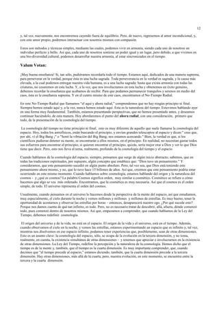 12

y, tal vez, nuevamente, nos encontremos cayendo fuera de equilibrio. Pero, de nuevo, regresemos al amor incondicional, y,
con este amor propio, podremos interactuar con nosotros mismos con compasión.

Estos son métodos y técnicas simples, mediante las cuales, podemos vivir en armonía, siendo cada uno de nosotros un
individuo perfecto y bello. Así que, cada uno de nosotros sostiene un poder igual y un lugar, pero debido, a que vivimos en
una bio-diversidad cultural, podemos desarrollar nuestra armonía, al estar sincronizados en el tiempo.

Valum Votan:

¡Muy buena enseñanza! Si, tan sólo, pudiéramos recordarla todo el tiempo. Estamos aquí, dedicados de una manera suprema,
para perseverar en la verdad, porque ésta es una lucha sagrada. Toda perseverancia en la verdad es sagrada, y la causa más
elevada, a la cual podemos entregar nuestra vida humana, es a una lucha sagrada: hasta que exista armonía con todas las
criaturas, no cesaremos en esta lucha. Y, a la vez, que nos involucramos en esta lucha y obtenemos un éxito genuino,
debemos recordar la enseñanza que acabamos de recibir. Para que podamos permanecer tranquilos y serenos en medio del
caos, ésta es la enseñanza suprema. Y en el centro mismo de este caos, encontramos el No-Tiempo Radial.

En este No-Tiempo Radial que llamamos “el aquí y ahora radial,” comprendemos que no hay ningún principio ni final.
Siempre hemos estado aquí y, a la vez, nunca hemos estado aquí. Esta es la naturaleza del tiempo. Estuvimos hablando ayer
en una forma muy fundamental. También, estamos presentando perspectivas, que no hemos presentado antes, y deseamos
continuar haciéndolo, de esta manera. Hoy abordaremos el punto del ahora radial, con una consideración, primero que
todo, de la presentación de la cosmología del tiempo.

 La cosmología del tiempo no tiene principio ni final; esto es muy diferente de aquello que suele llamarse la cosmología del
espacio. Hoy, todos los astrofísicos, están buscando el principio, y envían grandes telescopios al espacio y dicen:" creo que,
por ahí, ví el Big Bang ¡" o "Sentí la vibración del Big Bang; nos estamos acercando." Bien, la verdad es que, si los
científicos pudieran detener su mente, se encontrarán a ellos mismos, en el principio. En realidad, no necesitan gastar todos
sus esfuerzos para encontrar el principio, si quieren encontrar el principio, quizás, sería mejor orar a Dios y ver lo que Dios
tiene que decir. Pero, esto nos lleva al tema, realmente, profundo de la cosmología del tiempo y el espacio.

Cuando hablamos de la cosmología del espacio, siempre, pensamos que surge de algún inicio abstracto; sabemos, que en
todas las tradiciones espirituales, por supuesto, algún concepto que establece que: “Dios tuvo un pensamiento.” Y
consideramos, que este pensamiento sucedió en algún punto absoluto. Pero, tal vez sea, que Dios está teniendo este
pensamiento ahora mismo, y no, que lo tuvo hace 15 billones de años. Así que, creemos que este pensamiento podría estar
ocurriendo en este mismo momento. Cuando hablamos sobre cosmología, estamos hablando del origen y la naturaleza del
cosmos - y ¿qué es cosmos? La palabra Cosmos significa orden, muy similar a cosmético. Cosmético se refiere a cómo
hacemos que algo se vea más ordenado. Encontramos, que la cosmética es muy necesaria. Así que el cosmos es el orden
simple, de todo. El universo representa el orden del cosmos.

Usualmente, cuando pensamos en el universo lo hacemos desde la perspectiva de la mente del espacio, así que estudiamos,
muy especialmente, el cielo durante la noche y vemos millones y millones y millones de estrellas. Es muy bueno, tener la
oportunidad de acostarnos y observar las estrellas por horas – entonces, desaparecerá nuestro ego. ¿Por qué sucede esto?
Porque nos damos cuenta de qué tan infinito, es todo. Pero, no es necesario tratar de descubrir, allá, afuera, dónde comenzó
todo, pues comenzó dentro de nosotros mismos. Así que, empezamos a comprender, que cuando hablamos de la Ley del
Tiempo, debemos redefinir cosmología.

 El origen del universo y de la vida, no está en el espacio. El origen de la vida y el universo, está en el tiempo. Además,
cuando observamos el cielo en la noche, y vemos las estrellas, estamos experimentando un espacio que es infinito y, tal vez,
mientras nos disolvemos en ese espacio infinito, podamos tener experiencias que, posiblemente, sean de otras dimensiones.
Esto es un asunto clave: la cosmología del espacio, sólo, se ocupa de la evolución en la tercera dimensión, y no toma,
realmente, en cuenta, la existencia simultánea de otras dimensiones - y tenemos que apreciar e involucrarnos en la existencia
de otras dimensiones. La Ley del Tiempo, redefine la percepción y la naturaleza de la cosmología. Hemos dicho que el
tiempo es de la mente y, también, que el tiempo es la cuarta dimensión. Es muy importante comprender, que, cuando
decimos que “el tiempo precede al espacio,” estamos diciendo, también, que la cuarta dimensión precede a la tercera
dimensión. Hay otras dimensiones, más allá de la cuarta, pero, nuestra evolución, en este momento, se encuentra entre la
tercera y la cuarta dimensión.
 