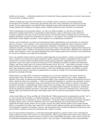 14

dividido en esta manera … {refiriéndose al gráfico de la Evolución del Tiempo, apuntando, ahora a la vertical:} aquí tenemos
el pre-consciente, inorgánico, atómico.

 Debemos entender que lo que está evolucionando son las estrellas; nosotros, solamente, somos pequeños átomos
microscópicos de las estrellas, y estamos aquí, para aprender sobre cómo vamos a participar en la evolución de nuestra
estrella. Así que cuando pasamos a este lado de la línea {señalando la parte inferior derecha del gráfico: Evolución del
Tiempo} pasamos de lo inorgánico a lo orgánico-celular. También, pasamos de lo pre-consciente a lo inconsciente.

Toda la vida participa en el inconsciente cósmico, y la vida es un reflejo secundario. La vida entra en el espacio tri-
dimensional, tomando nuestra forma, lo que llamamos la forma humana. Luego, la vida alcanza su pico máximo de
evolución, o podríamos decir que, a través de la forma humana, lo inconsciente alcanza su máximo nivel de evolución. El
propósito del humano, es pasar de lo inconsciente a lo consciente: es, con respecto a esto, que Bolon Ik nos dió su enseñanza,
anteriormente. Hemos llegado a este punto: “¿Cómo llegamos a ser, completamente, conscientes?”

Técnicas, como la meditación y la oración, sirven para hacernos pasar, repentinamente, de lo inconsciente a lo consciente –
algo así, como decir: “¡ hey, levántate !” ¿Pero, cómo hacemos para permanecer despiertos? Esto es un proceso evolutivo:
para permanecer despiertos, para volvernos, completamente, conscientes. La definición, de ir desde el inconsciente a
totalmente consciente, es hecha por el descubrimiento de la Ley del Tiempo. Aquí {señalando el gráfico del la Evolución del
Tiempo en la parte central – derecha}, esto representa el punto donde estamos, a medio camino, alrededor de la evolución del
tiempo, como conciencia. Una vez, que hemos descubierto la Ley del Tiempo, pasamos de la civilización a otra condición del
ser, a la que nos referimos, como espora de arte planetaria.

Esta es una condición cósmica colectiva consciente; cuando ingresamos en esta condición, entonces, cesa nuestra evolución
física, y entramos en un proceso de evolución, puramente, mental y espiritual. Entonces, comprendemos cómo extender
nuestra mente y nuestros sentidos más allá de nosotros mismos, para involucrarnos, completamente, en el proceso de la
naturaleza. Lo que vemos aquí es la matriz de la frecuencia 13:20 {refiriéndose al Tzolkin en el gráfico de Evolución del
Tiempo}, todo lo que sucede, aquí, en la evolución universal pasa a través del 13:20 … todo resulta en un punto, su mente.
Desde el punto de vista del tiempo, el espacio no es más que un punto que puede ser localizado en cualquier parte, porque,
todo lo que consideramos espacio, está en nuestra mente, y, todo lo que consideramos universo, está, también, en nuestra
mente. Cada uno de nosotros es este punto, un pequeño punto, un cuerpo en el tiempo. Esto es una manera geográfica de
presentar la cosmología del tiempo.

Históricamente, en el Siglo XVIII, se destronó a la teología: esto es, lo que creó el prejuicio en la ciencia. Nosotros no
tememos poner a Dios, nuevamente, en el centro, porque Dios está ahí de todos modos, así que, es mejor, simplemente,
admitirlo. Como sugerí, no importa de qué manera queramos definir a Dios, siempre, hay un punto de inteligencia que crea el
orden, y donde hay orden, hay un propósito ... ¿Cuál es este propósito? El propósito es, volvernos más conscientes, al menos,
en esta etapa en la que nos encontramos, ahora, como humanos en esta Tierra. Nuestro objetivo es volvernos conscientes,
permanecer conscientes, y comprender que, donde sea que estemos, por ejemplo, aquí, en América del Sur, es un punto muy
pequeño en este planeta.{señalando a Chile, América del Sur, en un globo geofísico pequeño} Este planeta es, obviamente,
mucho más grande que cualquiera de nosotros, y que todos nosotros juntos. Así que nos encontramos aquí; ¿cómo fue que
llegamos aquí? ¿qué estamos haciendo aquí y hacia dónde vamos? Esta es la base de lo que llamamos la Nueva Teología del
Tiempo.

¿Antes de que hubiese una Tierra, qué había, ahí ?¿Qué había ahí ? Había un pensamiento, un pensamiento, que dijo: “sea”; y
así , fue el comienzo de las estrellas, se extendieron alrededor, y crearon familias, y en las familias, hubo formas, que
llamamos planetas. Pero, lo importante es, que el “pensamiento”, vino primero. Hubo un pensamiento semejante a un plano y
este plano, antes de entrar en la tercera dimensión, estuvo en la cuarta dimensión. En esa cuarta dimensión, estaba el
significado del tiempo, porque, primero, dice en el plano: aquí hay una estrella. Muchas estrellas crean un grupo, llamado
galaxia, ¡y una galaxia es un super, super, super Ser! Es un orden viviente; debemos entender, qué tan pequeños somos. Esto
es muy pequeño, comparado con la galaxia, ¿entonces, qué tan pequeños somos? Cuando consideramos la relación que existe
entre un átomo y la galaxia, nosotros nos encontramos más o menos en la mitad.

Esto sirve para mantener la perspectiva, y evitar darnos demasiada importancia, a nosotros mismos. En la cosmología del
tiempo, ocupamos ese lugar, entre la tercera y la cuarta dimensión. Ahora, la gente habla sobre la quinta, sexta y sétima, pero
hasta que logren dominar con maestría la tercera y la cuarta, no tiene sentido hablar de la quinta, sexta y sétima, excepto, por
la consideración de pequeños puntos de referencia, sobre lo “muy, muy lejano.” Cuando hablamos de la cuarta dimensión,
 
