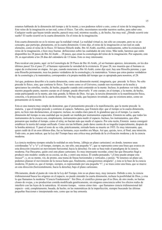 15

estamos hablando de la dimensión del tiempo y de la mente, y nos podemos referir a esto, como el reino de la imaginación.
Este reino de la imaginación es tan real, como el físico. Tan sólo, necesitamos recordar nuestros sueños, para saber esto.
Cualquier sueño que hayan tenido anoche, pareció muy real, mientras sucedía, y, de hecho, fue muy real. ¿Dónde ocurrió este
sueño? El sueño ocurrió en la cuarta dimensión. En el reino de la imaginación.

Esta cuarta dimensión no es lo mismo que la realidad virtual. La realidad virtual es, tan sólo un concepto, pero no es un
concepto, que participe, plenamente, en la cuarta dimensión. Como dije, el reino de la imaginación es tan real en cada
elemento, como el reino de lo físico. El famoso filósofo árabe, Ibn Al-Arabi, escribió, extensamente, sobre la existencia del
reino de la imaginación, e hizo muy buenas definiciones sobre las cualidades de este reino. Más tarde, haremos que estén
disponibles los 28 pasos de Ibn Al-Arabi ... 28 pasos, que crean la cosmología del reino de la imaginación. Por supuesto, este
28, es equivalente a los 28 días del calendario de 13 lunas. Esto es muy interesante.

Para recalcar este punto, aquí: en la Cosmología de 28 Pasos de Ibn Al-Arabi, ¡el ser humano aparece, únicamente, en los dos
últimos pasos! En el paso 27, el humano representa la variedad de la existencia. El paso 28, nos muestra que el humano es
capaz de evolucionar en etapas. Así que, cuando menciono a Ibn Al-Arabi, como dije ayer, hay una filosofía perenne, y que
esta filosofía permanente, toca los puntos verdaderos de la cosmología y la matemática. Vemos que estos puntos verdaderos
de la cosmología y la matemática, corresponden a la propia medida del tiempo que es apropiada para nosotros, el 28.

Así que, podemos describir a la cuarta dimensión, como una dimensión mental, imaginaria, que precede lo físico. No sólo
precede lo físico, sino, que contiene lo físico. Tan vasto como es el Universo, cuando nos recostamos en la noche y
apreciamos las estrellas, resulta, de hecho, pequeño cuando está contenido en la mente. Incluso, lo podemos ver todo, desde
nuestro pequeño punto, nuestro cuerpo en el tiempo, puede observarlo. Y este cuerpo, en el tiempo, y la mente, de hecho,
están participando en la mente, aún más grande, la Mente de Dios. Así que, la tercera dimensión es la manifestación física,
concreta, o la proyección de la cuarta dimensión. No hay nada, que hayamos inventado, que no existiera antes, como un
pensamiento en la mente.

Esta es una manera muy simple de demostrar, que el pensamiento precede a la manifestación, que la mente precede la
materia, y que el tiempo precede y contiene al espacio. Sabemos, que Einstein dijo: que el tiempo es la cuarta dimensión,
pero, no hizo más declaraciones, al respecto; incluso, no estaba claro para él, lo grandioso que es el tiempo. La cuarta
dimensión del tiempo es una cualidad que no puede ser medida por instrumentos espaciales. Einstein no sabía, que todos los
instrumentos de la ciencia son, simplemente, instrumentos para medir el espacio. Incluso, los instrumentos, que ellos
pensaron que medían el tiempo, como el reloj, no hacían más que medir el espacio. Por esta razón, Einstein nunca consiguió
establecer la teoría del campo unificado. Como era tan brillante, pudo darse cuenta de su tragedia (especialmente, después de
la bomba atómica). Y pasó el resto de su vida, prácticamente, retirado hasta su muerte en 1955. Es muy interesante, que,
quien cuidó de él en esos últimos días, fue su hermana, cuyo nombre era Maya. Así que, quizás, tuvo, al final, una intuición.
Todo esto, es para indicar, que la Ley del Tiempo hace una crítica muy profunda de la civilización moderna y de la ciencia
moderna.

La ciencia moderna siempre estudia la realidad en esta forma, {dibuja un plano cartesiano} en donde, tenemos unas
coordenadas "x" y "y" y el tiempo, siempre, es, tan sólo, una pequeña “t”, que se representa como una línea que avanza en
esta dirección (muestra un movimiento horizontal, hacia la derecha). En esto se basa todo el paradigma de la ciencia
moderna. Fue Descartes, quién creó este plano cartesiano. Es muy interesante recordar, cómo fue que Descartes llegó a
producir este modelo: estaba en su cocina, un día, y entró una mosca. Él estaba pensando, “¿Cómo puedo atrapar esta
mosca?”, y, en su mente, vió, de pronto, una trama de líneas horizontales y verticales, y pensó, “Si tenemos un plano así,
podemos planear el movimiento de la mosca hasta que, finalmente, conseguiremos atraparla”, y ésta es la base de la ciencia
moderna. El punto es, que el tiempo, siempre, es representado por una pequeña “t”, y se traza como una línea, que se mueve
en esta dirección (horizontalmente, hacia la derecha), bajo el plano cartesiano.

Obviamente, desde el punto de vista de la Ley del Tiempo, éste es un plano muy, muy inexacto. Debido a esto, la ciencia
tridimensional busca los orígenes en el espacio, no puede entender la cuarta dimensión, rechaza la posibilidad de Dios, y crea
lo que llamamos la moderna “Ciencia Frankenstein”. Sin Dios, el científico piensa que él es Dios, de otro modo, no harían
clones de ovejas, y no producirían comida modificada genéticamente, sin ninguna consciencia sobre los efectos reales de
interferir con las leyes de la naturaleza. Al mismo tiempo, vemos cómo ésta – que llamamos ciencia tridimensional del
espacio - está, completamente, basada, de hecho, en las matemáticas de la imperfección, siempre buscando las últimas
pequeñas fracciones e interpretando esto, como que no hay armonía.
 