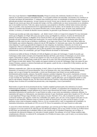 16

Esto crea, lo que llamamos el materialismo incesante. Porque la ciencia está, totalmente, basada en lo físico y en lo
espacial, los científicos asumen la autoridad de Dios. Y la sociedad confirma esta autoridad, convirtiendo a los científicos en
los sumos sacerdotes del materialismo. Y cualquier idea científica que surja, es considerada en términos de cómo puede ser
aplicada para producir más ganancias. Así que, tenemos un círculo vicioso, que es descrito como el materialismo - tenemos la
imagen de una ciencia que carece del concepto del tiempo o de Dios, estableciendo sus raíces inconscientes en un calendario,
que es una medida incorrecta. Todo esto, apoya un proceso, cuyo propósito es absorber y utilizar tantos recursos naturales,
como sea posible, como una demostración de la superioridad técnica de las ideas y de los métodos de la ciencia. Esto, por
supuesto, lo estamos describiendo en una manera filosófica más o menos abstracta; pero, de hecho, tiene ramificaciones
sociales. La técnica y el método de absorber recursos naturales, ha generado lo que llamamos la sociedad industrial.

Tenemos que recordar que todas estas máquinas - ¿de dónde vienen? ¿Cuál es el origen de la máquina? Es muy interesante
anotar que en Bagdad, en el Siglo XII (¡muy poca gente conoce que Bagdad era, entonces, el centro de información del
planeta!) la principal industria, en Bagdad, era la creación de libros, que, por supuesto, eran todos hechos a mano. Esto
generaba una gran cantidad de trabajo para mucha gente. Se crearon muchas bibliotecas y se producían tantos libros en
Bagdad en un año, como los que se producen, actualmente, en un lugar como Nueva York. Entre estos libros, había una
Enciclopedia, que contenía diagramas y planos de más de 300 máquinas. Es interesante, que, nunca, fue creada ninguna de
estas máquinas. La gente que generaba las imágenes de estas máquinas, las mantenían, solamente, en el reino de la
imaginación. Ellos no consideraban que hubiera ningún valor en producir estas máquinas. La creación de estas máquinas era
considerada un ejercicio de la imaginación, pero la idea de producir estas máquinas en la realidad, en la forma física
tridimensional, nunca, fue considerada: ¿por qué? Porque hubieran devaluado la vida humana.

La historia nos habla de Haroun Al-Rashid, el Califa de Bagdad, en la época de Carlomagno. Cuando él escuchó, que
Carlomagno estaba siendo coronado como Emperador Romano del Oeste, quiso honrar a Carlomagno y le envió varios
regalos, incluyendo un juguete. ¿Cuál era este juguete? Un reloj. Era de muy poco valor para Haaroun Al-Rashid,
representaba, tan sólo, un pasatiempo creado por los sabios de su corte. Pero ellos nunca pensaron darle más valor - ¿Por
qué? Porque no tenía alma, adentro. Pero cuando este juguete terminó en la corte de Carlomagno, llegó a las manos de unos
monjes Cristianos, quienes se sintieron fascinados por este aparato; a partir de éste, se desarrolló el reloj moderno, que fue,
en realidad, la primera máquina.

Debemos comprender esto: ¿Qué era esta máquina, el reloj? ¿Qué es lo que hacía esta máquina? Tomó el tiempo de la cuarta
dimensión y lo mecanizó en la tercera dimensión. Este es un momento muy, muy, muy profundo en la historia humana,
porque, una vez que el tiempo fue mecanizado, y existía una fórmula para crear relojes con una medida precisa,
absolutamente perfeccionados, entonces, fue posible comenzar a producir máquinas. Esto ocurrió, exactamente, al mismo
tiempo, en que el Papa Gregorio XIII creó la reforma del Calendario Gregoriano, en 1582. Así que, a partir de este momento,
en que el tiempo fue mecanizado, la imaginación perdió su poder, o quizás deba decir, que la imaginación perdió su valor
para la vida moderna. Después de esto, fue fácil crear la Revolución Científica, la Revolución Industrial, destronar a la
teología, hacer al artista en la sociedad una persona más y más marginada, y crear el psicoanálisis.


Bienvenidos a la parte dos de la presentación de hoy. Cuando completé la primera parte, hice referencia a la ciencia
tridimensional del espacio y a la matemática de la imperfección. Es debido, a la matemática de la imperfección, que tenemos
un materialismo incesante. Cuando hablamos de la ciencia cuatri-dimensional del tiempo, estamos hablando de una
matemática holonómica de la perfección. Lo que Einstein no sabía, es que existe una matemática, totalmente, diferente. La
matemática del espacio es, básicamente, una matemática decimal, lo que, literalmente, quiere decir, basado en el 10. ¿Por qué
es esto imperfecto? Porque tengo 20 dedos en las manos y los pies. Decimal o 10 es, sólo, la mitad de la cuenta. En la
civilización moderna, por supuesto, resulta muy confortable usar zapatos, pero, por esto, no hay ninguna razón para ver con
disgusto los pies desnudos. Debemos tomar en cuenta los dedos de nuestros pies, así como, los de las manos, si es que
queremos vernos como un humano completo. Esto es, a la vez, un punto obvio y sutil. La matemática de la totalidad, o la
matemática holonómica, está basada en el 20 y no en el 10. Esta es la matemática, de la que Einstein no sabía nada.

A causa de la cultura dominante, incluso, aquellos arqueólogos, que conocían que los Mayas usaban una cuenta basada en 20,
no lograron ver en esta cuenta de 20, nada más que una aberración indígena. Esto es muy similar a la frase en el Observatorio
de Kitt Peak, que declaraba que el calendario Maya es más científico que el Calendario Gregoriano, por ser Maya, es
considerado otra aberración indígena, sin valor para el mundo moderno. Sin embargo, la Ley del Tiempo establece algo,
completamente, diferente. La cuenta de 20, corresponde a los 20 dedos de manos y pies, y por lo tanto, es un sistema entero,
matemática humana entera.
 