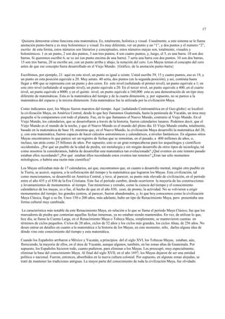 17


 Quisiera demostrar cómo funciona esta matemática. Es, totalmente, holística y visual. Usualmente, a este sistema se le llama
anotación punto-barra y es muy holonómico y visual. Es muy diferente, ver un punto y un “1”, y dos puntos y el numero “2”,
escrito de esta forma, estos números son literarios y conceptuales, estos números mayas son, totalmente, visuales y
holonómicos. 1 es un punto, 2 son dos puntos, 3 son tres puntos, 4 son cuatro puntos, y, luego, el 5, es una barra. 10 son dos
barras. Si queremos escribir 6, se ve así (un punto encima de una barra). 7 sería una barra con dos puntos. 10 son dos barras,
15 son tres barras, 20 se escribe así, con un punto arriba y abajo, la notación del cero. Los Mayas tenían el concepto del cero
antes de que ese concepto fuera desarrollado en el Viejo Mundo. {Gráfico, de la anotación punto-barra}

Escribimos, por ejemplo, 21: aquí en este nivel, un punto es igual a veinte. Usted escribe 39, 15 y cuatro puntos, eso es 19, y
un punto en esta posición equivale a 20. Muy astuto. 40 sería, dos puntos (en la segunda posición), y así, continúa hasta
llegar a 400 que se representa con un punto y dos ceros. En este nivel (señalando el primer nivel), un punto equivale a 1; en
este otro nivel (señalando al segundo nivel), un punto equivale a 20. En el tercer nivel, un punto equivale a 400; en el cuarto
nivel, un punto equivale a 8000; y en el quinto nivel, un punto equivale a 160,000: esta es una demostración de un tipo muy
diferente de matemáticas. Esta es la matemática del tiempo y de la cuarta dimensión, y, por supuesto, no se parece a la
matemática del espacio y la tercera dimensión. Esta matemática fue la utilizada por la civilización Maya.

Como indicamos ayer, los Mayas fueron maestros del tiempo. Aquí {señalando Centroamérica en el Geo-globo} se localizó
la civilización Maya, en América Central, desde lo que hoy llamamos Guatemala, hasta la península de Yucatán, un área muy
pequeña si la comparamos con todo el planeta. Fue, en lo que llamamos el Nuevo Mundo, contrario al Viejo Mundo. En el
Viejo Mundo, los calendarios, que se desarrollaron a través de la historia, fueron calendarios lunares. Podemos decir, que el
Viejo Mundo es el mundo de la noche, y que el Nuevo Mundo es el mundo del pleno día. El Viejo Mundo estaba, totalmente,
basado en la matemática de base 10, mientras que, en el Nuevo Mundo, la civilización Maya desarrolló la matemática del 20,
y, con esta matemática, fueron capaces de hacer cálculos astronómicos y calendáricos, a niveles fantásticos. En algunos sitios
Mayas encontramos lo que parece ser un registro de fechas que se remontan, en el pasado, a 400 millones de años, o,
incluso, tan atrás como 25 billones de años. Por supuesto, esto es un gran rompecabezas para los arqueólogos y científicos
occidentales. ¿Por qué un pueblo de la edad de piedra, sin metalurgia y sin ningún desarrollo de otros tipos de tecnología, tal
como nosotros la consideramos, habría de desarrollar una matemática tan evolucionada? ¿Qué eventos en este remoto pasado
estaban ellos recordando? ¿Por qué estaban éllos recordando estos eventos tan remotos? ¿Eran tan sólo momentos
mitológicos, o habría una razón más científica?

Los Mayas utilizaban más de 17 calendarios, así que, encontramos que, en cuanto a desarrollo mental, ningún otro pueblo en
la Tierra, se acercó, siquiera, a la sofisticación del tiempo y la matemática que lograron los Mayas. Esta civilización, tal
como mencionamos, se desarrolló en América Central, y tuvo, al parecer, su punto más elevado de civilización, en el período
entre el año 435 y el 830 de la Era Cristiana. Este fue el período cumbre, donde ocurrieron la mayoría de las construcciones
y levantamientos de monumentos al tiempo. Tan misterioso y extraño, como la ciencia del tiempo y el conocimiento
calendárico de los mayas, es o fue, el hecho de que en el año 830, cesó, de pronto, la actividad. No se volvieron a erigir
monumentos del tiempo; los grandes centros, al parecer, fueron abandonados, y, lo que hoy conocemos como la civilización
Maya Clásica, llegó a su fin. Unos 150 o 200 años, más adelante, hubo un tipo de Renacimiento Maya, pero presentaba una
forma cultural muy cambiada.

 La característica más notable de este Renacimiento Maya, en relación a lo que se llama el período Maya Clásico, fue que los
marcadores de piedra que contenían aquellas fechas inmensas, ya no estaban siendo mantenidos. En vez, de utilizar lo que,
hoy día, se llama la Cuenta Larga, en el Renacimiento Maya o Tolteca Maya, simplemente, se mantuvieron cuentas en
términos de ciclos pequeños. Ciclos de 20 años, ciclos de 52 años y los ciclos más grandes, los ciclos Ahau, de 256 años. No
deseo entrar en detalles en cuanto a la matemática o la historia de los Mayas, en este momento, sólo, darles alguna idea de
dónde vino este conocimiento del tiempo y esta matemática.

Cuando los Españoles arribaron a México y Yucatán, a principios del el siglo XVI, los Toltecas Mayas, estaban, aún,
floreciendo, la mayoría de ellos, en el área de Yucatán, aunque algunos, también, en las zonas altas de Guatemala. Por
supuesto, los Españoles hicieron todo, cuanto pudieron, para eliminar a los Mayas. Les preocupó, muy especialmente,
eliminar la base del conocimiento Maya. Al final del siglo XVII, en el año 1697, los Mayas dejaron de ser una entidad
política o nacional. Fueron, entonces, absorbidos en la nueva cultura colonial. Por supuesto, en algunas zonas alejadas, se
trató de mantener las tradiciones antiguas. La mayor parte del conocimiento de toda la civilización Maya, fue olvidado.
 