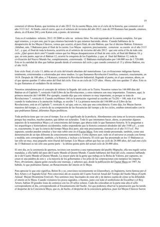 19

comenzó el último Katun, que termina en el año 2012. En la cuenta Maya, éste es el ciclo de la historia, que comenzó en el
año 3113 A.C. Al fondo, está el cierre, que es el solsticio de invierno del año 2012; más de 259 Katunes han pasado, estamos,
ahora, en el Katun 260 y este Katun está, a punto, de terminar.

 Este es el verdadero milenio, 2012. El 2000 es sólo un milenio falso. No está registrado en la cuenta completa. Así que
aquí estamos, y es por esto, por lo que estamos haciendo lo que estamos haciendo, ahora. Cuando hablamos de la
desaparición de los Mayas Clásicos, vemos que ocurrió, al puro final, de este Baktun, que fue el décimo Baktun. Entonces
,faltaban, aún, 3 Baktunes para el final de la cuenta. Los Mayas supieron, precisamente, comenzar su cuenta en el año 3113
A.C., y que, el final de toda la historia, ocurriría en el solsticio de invierno del año 2012 - que este sería el fin de todo este
ciclo. ¿Qué quiere decir esto? Cuando vemos que los Mayas desaparecieron al final de este ciclo, al final del Baktun 10, y
que, en este punto, aquí en el Baktun 12, ocurrió la conquista de los Españoles, y que, al final del Baktun 12, toda la
civilización del Nuevo Mundo fue, completamente, exterminada. 12 Baktunes multiplicados por 144.000 nos da 1.728.000.
Esta es la cantidad de días que habían pasado desde el comienzo del ciclo y que cuando comenzó el 13 y último Baktun, era
el año 1618.

Este ciclo final, el ciclo 13, debía ser el ciclo del triunfo absoluto del materialismo. Las civilizaciones indígenas fueron,
totalmente, exterminadas o colonizadas por otros medios. Lo que llamamos Revolución Científica, comenzó, exactamente, en
1618. Después de 100 años, o 5 Katunes, comenzó la Revolución Industrial, llegando al punto, en el que estamos, ahora, en
el que apenas quedan 13 años antes del final del ciclo. Este es un ciclo de 5125 años. Ahora, sólo nos quedan 13 años. Esto es
lo que llamamos el verdadero fin de milenio.

Nosotros entendemos por el concepto de milenio la llegada del cielo en la Tierra. Nosotros vemos los 144.000 días del
Baktun en el Capítulo 7, versículo 4 del Libro de las Revelaciones, y estos números son muy importantes. Tenemos, aquí, la
primera mención del 144.000. Por ejemplo, cuando dije que este número es muy importante, es porque se trata de
Revelaciones 7, versículo 4. Cuando escribimos 144 en la anotación vigesimal se escribe así 7(x20) = 140, más 4 es 144, que
cuando lo traducimos a la anotación Arábiga, se escribe 7.4. La primera mención del 144.000 en el Libro de las
Revelaciones, está en el Capítulo 7, versículo 4, así que, esto es, más que una coincidencia. Como dije, los Mayas fueron
maestros del tiempo, y, a través de su comprensión de las frecuencias del tiempo y de los ciclos, estaban sintonizados con lo
que podríamos llamar, diferentes flujos proféticos.

Toda profecía tiene que ver con el tiempo. Ese es el significado de la profecía. Abordaremos este tema en la tercera semana,
porque hay muchos, muchos puntos, que deben ser aclarados. Todo lo que intentamos hacer, ahora, es presentar algunos
aspectos de la matemática Maya y el conocimiento del tiempo, que abarca todo lo que llamamos historia. Si le preguntan a
los arqueólogos e historiadores occidentales, todos responderán que la historia comenzó alrededor del año 3100 a.C., y esto
es, exactamente, lo que la ciencia del tiempo Maya dice pero, aún más precisamente, comenzó en el año 3113 a.C. Por
supuesto, ustedes pueden estudiar y leer más sobre esto en el Factor Maya. Esto está siendo presentado, también, como una
demostración de un tipo diferente de conocimiento matemático. Como dijimos ayer, todo en el universo es creado con forma
y medida, esto corresponde, también, a la historia, e incluye a la historia. El ciclo que fue presentado en los 13 Baktunes es
tan sólo un muy, muy pequeño mini-fractal del tiempo. Los Mayas sabían que hay un ciclo de 26.000 años, del cual este ciclo
de 13 Baktunes es tan sólo una quinta parte – la última quinta parte del actual ciclo de 26.000 años.

El otro día, en la ceremonia de apertura, tuvimos con nosotros a una representante del pueblo Mapuche, ella nos regaló varios
mandalas, y ella habló del paso del Cuarto Mundo al Quinto Mundo. Cuando hablamos del final del ciclo, estamos hablando
de ir del Cuarto Mundo al Quinto Mundo. La mayor parte de la gente que trabaja en la Bolsa de Valores, por supuesto, no
creen ni una palabra de esto y a la mayoría de los gobernantes o los jefes de las corporaciones esto tampoco les importa.
Pero, obviamente, alguna gente escucha este mensaje, y sabemos que, desde la publicación del Factor Maya en 1987, ha
habido, lo que podríamos llamar, un Renacimiento del interés en lo Maya.

Para apreciar lo que esto significa, Bolon Ik y yo, estuvimos recientemente en Glastonbury, en Inglaterra, tierra famosa por el
Rey Arturo y el Sagrado Grial. Pero estuvimos ahí en ocasión del Cuarto Festival Anual del Tiempo del Sueño Maya (Fourth
Annual Mayan Dreamtime Festival). Nos sentimos muy fascinados de estar ahí y de darnos cuenta de cómo se ha difundido
el interés en lo Maya. Cuando visitamos los pozos sagrados, o fuentes, junto con todo el simbolismo de Excalibur y el Rey
Arturo, habían 20 grandes losas de cerámica con los 20 sellos solares. Cada día colocaban en la parte más alta el sello
correspondiente al día, correspondiendo al Encantamiento del Sueño. Así que podemos observar la penetración que ha tenido
el despertar de la Conciencia Maya, que es, de hecho, el despertar de la conciencia galáctica, pues los Mayas Clásicos fueron
 