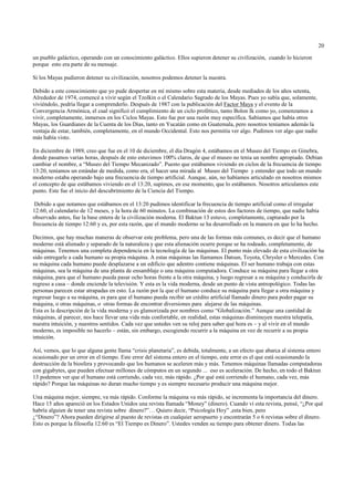 20

un pueblo galáctico, operando con un conocimiento galáctico. Ellos supieron detener su civilización, cuando lo hicieron
porque esto era parte de su mensaje.

Si los Mayas pudieron detener su civilización, nosotros podemos detener la nuestra.

Debido a este conocimiento que yo pude despertar en mí mismo sobre esta materia, desde mediados de los años setenta,
Alrededor de 1974, comencé a vivir según el Tzolkin o el Calendario Sagrado de los Mayas. Pues yo sabía que, solamente,
viviéndolo, podría llegar a comprenderlo. Después de 1987 con la publicación del Factor Maya y el evento de la
Convergencia Armónica, el cual significó el cumplimiento de un ciclo profético, tanto Bolon Ik como yo, comenzamos a
vivir, completamente, inmersos en los Ciclos Mayas. Esto fue por una razón muy específica. Sabíamos que había otros
Mayas, los Guardianes de la Cuenta de los Días, tanto en Yucatán como en Guatemala, pero nosotros teníamos además la
ventaja de estar, también, completamente, en el mundo Occidental. Esto nos permitía ver algo. Pudimos ver algo que nadie
más había visto.

En diciembre de 1989, creo que fue en el 10 de diciembre, el día Dragón 4, estábamos en el Museo del Tiempo en Ginebra,
donde pasamos varias horas, después de esto estuvimos 100% claros, de que el museo no tenia un nombre apropiado. Debían
cambiar el nombre, a “Museo del Tiempo Mecanizado”. Puesto que estábamos viviendo en ciclos de la frecuencia de tiempo
13:20, teníamos un estándar de medida, como era, el hacer una mirada al Museo del Tiempo y entender que todo un mundo
moderno estaba operando bajo una frecuencia de tiempo artificial. Aunque, aún, no habíamos articulado en nosotros mismos
el concepto de que estábamos viviendo en el 13:20, supimos, en ese momento, que lo estábamos. Nosotros articulamos este
punto. Este fue el inicio del descubrimiento de la Ciencia del Tiempo.

 Debido a que notamos que estábamos en el 13:20 pudimos identificar la frecuencia de tiempo artificial como el irregular
12:60, el calendario de 12 meses, y la hora de 60 minutos. La combinación de estos dos factores de tiempo, que nadie había
observado antes, fue la base entera de la civilización moderna. El Baktun 13 estuvo, completamente, capturado por la
frecuencia de tiempo 12:60 y es, por esta razón, que el mundo moderno se ha desarrollado en la manera en que lo ha hecho.

Decimos, que hay muchas maneras de observar este problema, pero una de las formas más comunes, es decir que el humano
moderno está alienado y separado de la naturaleza y que esta alienación ocurre porque se ha rodeado, completamente, de
máquinas. Tenemos una completa dependencia en la tecnología de las máquinas. El punto más elevado de esta civilización ha
sido entregarle a cada humano su propia máquina. A estas máquinas las llamamos Datsun, Toyota, Chrysler o Mercedes. Con
su máquina cada humano puede desplazarse a un edificio que adentro contiene máquinas. El ser humano trabaja con estas
máquinas, sea la máquina de una planta de ensamblaje o una máquina computadora. Conduce su máquina para llegar a otra
máquina, para que el humano pueda pasar ocho horas frente a la otra máquina, y luego regresar a su máquina y conducirla de
regreso a casa – donde enciende la televisión. Y esta es la vida moderna, desde un punto de vista antropológico. Todas las
personas parecen estar atrapadas en esto. La razón por la que el humano conduce su máquina para llegar a otra máquina y
regresar luego a su máquina, es para que el humano pueda recibir un crédito artificial llamado dinero para poder pagar su
máquina, o otras máquinas, o otras formas de encontrar diversiones para alejarse de las máquinas.
Esta es la descripción de la vida moderna y es glamorizada por nombres como “Globalización.” Aunque una cantidad de
máquinas, al parecer, nos hace llevar una vida más confortable, en realidad, estas máquinas disminuyen nuestra telepatía,
nuestra intuición, y nuestros sentidos. Cada vez que ustedes ven su reloj para saber qué hora es – y al vivir en el mundo
moderno, es imposible no hacerlo – están, sin embargo, escogiendo recurrir a la máquina en vez de recurrir a su propia
intuición.

Así, vemos, que lo que alguna gente llama “crisis planetaria”, es debida, totalmente, a un efecto que abarca al sistema entero
ocasionado por un error en el tiempo. Este error del sistema entero en el tiempo, este error es el que está ocasionando la
destrucción de la biosfera y provocando que los humanos se aceleren más y más. Tenemos máquinas llamadas computadoras
con gigabytes, que pueden efectuar millones de cómputos en un segundo ... eso es aceleración. De hecho, en todo el Baktun
13 podemos ver que el humano está corriendo, cada vez, más rápido. ¿Por qué está corriendo el humano, cada vez, más
rápido? Porque las máquinas no duran mucho tiempo y es siempre necesario producir una máquina mejor.

Una máquina mejor, siempre, va más rápido. Conforme la máquina va más rápido, se incrementa la importancia del dinero.
Hace 15 años apareció en los Estados Unidos una revista llamada “Money” (dinero). Cuando ví esta revista, pensé, “¿Por qué
habría alguien de tener una revista sobre dinero?”… Quiero decir, “Psicología Hoy” ,esta bien, pero
¿“Dinero”? Ahora pueden dirigirse al puesto de revistas en cualquier aeropuerto y encontrarán 5 o 6 revistas sobre el dinero.
Esto es porque la filosofía 12:60 es “El Tiempo es Dinero”. Ustedes venden su tiempo para obtener dinero. Todas las
 