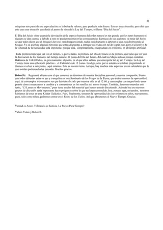 21

máquinas son parte de una especulación en la bolsa de valores, para producir más dinero. Esto es muy aburrido, pero diré que
esto crea una situación que desde el punto de vista de la Ley del Tiempo, se llama “Día del Juicio”.

El Día del Juicio viene cuando la desviación de la especie humana del orden natural es tan grande que los seres humanos ni
siquiera se dan cuenta, y debido a esto no pueden reconocer las consecuencias kármicas de sus acciones. A pesar del hecho
de que todos dicen que el Bosque Lluvioso está desapareciendo, nadie está dispuesto a detener al que está destruyendo al
bosque. Yo sé que hay algunas personas que están dispuestas a entregar sus vidas con tal de lograr esto, pero el colectivo de
la voluntad de la humanidad está impotente, porque está, completamente, encapsulado en el mismo, en el tiempo artificial.

 Toda profecía tiene que ver con el tiempo, y, por lo tanto, la profecía del Día del Juicio es la profecía que tiene que ver con
la desviación de los humanos del tiempo natural. El punto del Día del Juicio, del cual los Mayas sabían porque contaban
Baktunes de 144.000 días, es, precisamente, el punto, en el que ellos sabían, que emergería la Ley del Tiempo. La Ley del
Tiempo tiene una aplicación práctica - el Calendario de 13 Lunas. Lo digo, sólo, por si ustedes se estaban preguntando si
íbamos a volver a este punto, aquí estamos. Este es nuestro tema. Así que, hay muchos más aspectos en un calendario que lo
que ustedes pudieron haber pensado. Muchas gracias.

Bolon Ik: Regresaré al tema con el que comencé en términos de nuestra disciplina personal y nuestra compasión. Siento
que todos deberían estar en paz y tranquilos en este Seminario de los Magos de la Tierra, que todos tenemos la oportunidad,
aquí, de contemplar todo nuestro ser que ha sido afectado por nuestra vida en el 12:60, y contemplar con un profundo amor
propio cómo comenzamos a cambiar y a convertirnos en las semillas del nuevo tiempo. También, deseo recomendar este
texto, “13 Lunas en Movimiento,” pues tiene mucho del material que hemos estado discutiendo. Además hoy en nuestros
grupos de discusión sería importante hacer preguntas sobre lo que no hayan entendido, hoy, porque ayer, recuerden, nosotros
hablamos de estar en este Kinder Galáctico. Pues, finalmente, tenemos la oportunidad de convertirnos en niños, nuevamente,
pues, sólo como niños, podremos entrar en el Reino de los Cielos. Así que abrámonos al Nuevo Tiempo. Gracias.


Verdad es Amor. Tolerancia es Justicia. La Paz es Para Siempre!

Valum Votan y Bolon Ik
 