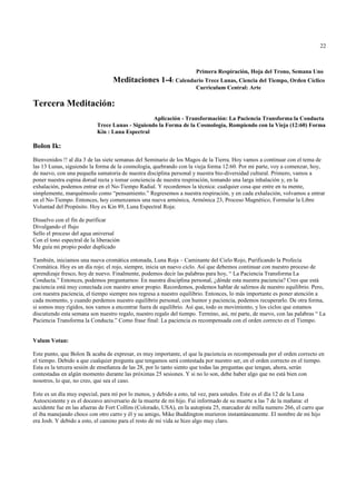 22



                                                                      Primera Respiración, Hoja del Trono, Semana Uno
                                   Meditaciones 1-4: Calendario Trece Lunas, Ciencia del Tiempo, Orden Cíclico
                                                                      Curriculum Central: Arte

Tercera Meditación:
                                                  Aplicación - Transformación: La Paciencia Transforma la Conducta
                            Trece Lunas - Siguiendo la Forma de la Cosmología, Rompiendo con la Vieja (12:60) Forma
                            Kin : Luna Espectral

Bolon Ik:
Bienvenidos !! al día 3 de las siete semanas del Seminario de los Magos de la Tierra. Hoy vamos a continuar con el tema de
las 13 Lunas, siguiendo la forma de la cosmología, quebrando con la vieja forma 12:60. Por mi parte, voy a comenzar, hoy,
de nuevo, con una pequeña sumatoria de nuestra disciplina personal y nuestra bio-diversidad cultural. Primero, vamos a
poner nuestra espina dorsal recta y tomar conciencia de nuestra respiración, tomando una larga inhalación y, en la
exhalación, podemos entrar en el No-Tiempo Radial. Y recordemos la técnica: cualquier cosa que entre en tu mente,
simplemente, marquémoslo como “pensamiento.” Regresemos a nuestra respiración, y en cada exhalación, volvamos a entrar
en el No-Tiempo. Entonces, hoy comenzamos una nueva armónica, Armónica 23, Proceso Magnético, Formular la Libre
Voluntad del Propósito. Hoy es Kin 89, Luna Espectral Roja:

Disuelvo con el fin de purificar
Divulgando el flujo
Sello el proceso del agua universal
Con el tono espectral de la liberación
Me guía mi propio poder duplicado

También, iniciamos una nueva cromática entonada, Luna Roja – Caminante del Cielo Rojo, Purificando la Profecía
Cromática. Hoy es un día rojo; el rojo, siempre, inicia un nuevo ciclo. Así que debemos continuar con nuestro proceso de
aprendizaje fresco, hoy de nuevo. Finalmente, podemos decir las palabras para hoy, “ La Paciencia Transforma La
Conducta.” Entonces, podemos preguntarnos: En nuestra disciplina personal, ¿dónde esta nuestra paciencia? Creo que está
paciencia está muy conectada con nuestro amor propio. Recordemos, podemos hablar de salirnos de nuestro equilibrio. Pero,
con nuestra paciencia, el tiempo siempre nos regresa a nuestro equilibrio. Entonces, lo más importante es poner atención a
cada momento, y cuando perdemos nuestro equilibrio personal, con humor y paciencia, podemos recuperarlo. De otra forma,
si somos muy rígidos, nos vamos a encontrar fuera de equilibrio. Así que, todo es movimiento, y los ciclos que estamos
discutiendo esta semana son nuestro regalo, nuestro regalo del tiempo. Termino, así, mi parte, de nuevo, con las palabras “ La
Paciencia Transforma la Conducta.” Como frase final: La paciencia es recompensada con el orden correcto en el Tiempo.


Valum Votan:

Este punto, que Bolon Ik acaba de expresar, es muy importante, el que la paciencia es recompensada por el orden correcto en
el tiempo. Debido a que cualquier pregunta que tengamos será contestada por nuestro ser, en el orden correcto en el tiempo.
Esta es la tercera sesión de enseñanza de las 28, por lo tanto siento que todas las preguntas que tengan, ahora, serán
contestadas en algún momento durante las próximas 25 sesiones. Y si no lo son, debe haber algo que no está bien con
nosotros, lo que, no creo, que sea el caso.

Este es un día muy especial, para mí por lo menos, y debido a esto, tal vez, para ustedes. Este es el día 12 de la Luna
Autoexistente y es el doceavo aniversario de la muerte de mi hijo. Fui informado de su muerte a las 7 de la mañana: el
accidente fue en las afueras de Fort Collins (Colorado, USA), en la autopista 25, marcador de milla numero 266, el carro que
el iba manejando choco con otro carro y él y su amigo, Mike Buddington murieron instantáneamente. El nombre de mi hijo
era Josh. Y debido a esto, el camino para el resto de mi vida se hizo algo muy claro.
 
