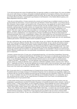 23

 Yo he sido una persona muy exitosa. He publicado libros, he aparecido en público en muchos lugares. Por varias actividades
mías, me he vuelto famoso o no famoso, incluyendo la meditación global de La Convergencia Armónica. Pero, todo esto, se
convirtió en algo muy pálido, cuando contemplaba la muerte de mi hijo. Me dí cuenta, antes de que pasara mucho tiempo,
que él había abierto una puerta, la puerta para lo que llamamos la 4ta Dimensión: si él no hubiera abierto la puerta, yo no
habría despertado al resto de mi misión.

 Todo está en el orden perfecto. Al tomar conciencia de su muerte me dí cuenta de que, en realidad, la muerte no existe, de
que hay portales que atravesamos, y de que la mayoría de lo que llamamos “nuestra vida civilizada”, es un esfuerzo para no
abrir esta puerta, o para no aceptar , que esa puerta se abre. Así que estoy muy, muy agradecido con todo lo que ha ocurrido,
incluyendo la muerte de mi hijo y, especialmente, la muerte de mi hijo. Por esto, he podido caminar por un sendero,
puramente, espiritual, dejar atrás muchas ataduras con el mundo físico-material y lanzarme desde el abismo de la civilización
con el paracaídas del Tiempo. Encontré que no era algo difícil de hacer. Jesús el Cristo estaba, completamente, en lo
correcto, Dios está a cargo de todo. Las lilas en los campos no se tienen que preocupar por nada, así como, tampoco, los
pájaros – solamente, quizás, por la lluvia ácida. Debido a esto, yo he sido capaz, con el muy, muy consciente cuidado de
Bolon Ik, de entrar, completamente, en la comprensión de el Tiempo Cuatridimensional. Mi hijo me llamó desde la IV
Dimensión para poder entrar en esto, completamente, y debido a esto, hemos podido traer este conocimiento de la manera en
que lo hemos hecho. Así que, cuando Bolon Ik habla de la paciencia, quiero reafirmar que todos necesitamos paciencia,
dentro de la paciencia, comprenderemos cuanto nuestros pensamientos son dirigidos por nuestro ego, esto crea, naturalmente,
conflictos para nosotros. Con estos conflictos nosotros no podemos entender.

Creo que mucha gente, aquí, cree que sabe algo, y estoy seguro, de que, así es. Quizás, ellos saben algo sobre el Calendario
de las Trece Lunas, pero, debemos entender, ahora, de una forma más profunda. Así que, cada día, de enseñanza estamos
dando un paso de bebé. Con cada paso que damos, estamos creando un contexto de comprensión. Entonces, para poder
entender, nosotros mismos, y, para poder presentar a los demás el porqué deberían seguir el Calendario de las Trece Lunas,
debemos tener un contexto para la comprensión. Estamos reunidos en esta muy, muy bella comunidad 13:20, y estas siete
semanas que estaremos aquí será la primera vez que estaremos reunidos en una comunidad 13:20 pura en el ciclo de la pos-
historia. Debemos considerar que esta es una oportunidad, extremadamente, especial, porque estamos viviendo en el contexto
para la comprensión.

 Volvamos a nuestro tema de las 13 Lunas, que, en la presentación para hoy, es la tercera fase de aprendizaje. Esta tercera
fase de aprendizaje es la aplicación/transformación. El Calendario de las Trece Lunas es la aplicación que transforma. De lo
que habíamos visto, antes, podemos decir, que, debido a que el Tiempo es de la Mente, el seguir el Calendario de las Trece
Lunas, es una reformulación completa de la mente humana. Debemos pensar en este momento, aún cuando pensamos
“¿cuándo es Navidad?” “!Diciembre 25¡,” esto está registrado como un programa en nuestro cerebro, en nuestro sistema
nervioso. Oímos los nombres de diferentes meses y pensamos en diferentes cualidades, tenemos canciones como “Abril en
París” o “Septiembre en la lluvia,” que aún más imprimen esto en nuestro cerebro ( estas son canciones viejas, quizás, alguna
gente joven no sabe de que es, de lo que estoy hablando. Deben ir a festivales de películas de los años 50, y pensar en gente
oscura como Fred Astaire, para comprender lo que quiero decir.)


Pero, lo que quiero decir es, si es imposible pensar en el tiempo del año sin hacer referencia a los nombres del Gregoriano.
No podemos pensar en el tiempo sin pensar en el Calendario Gregoriano. Esto nos demuestra que tan grabado e impreso está
en nosotros todo esto. He leído de científicos que dicen que han encontrado restos de un dinosaurio, Febrero 25, 160 millones
A.C. Así que, en realidad, creen que el Universo está codificado con el Calendario Gregoriano, y no comprenden, que es,
sólo, una proyección de su mente. Así que, cuando decimos el Calendario de las Trece Lunas, es la reformulación de la
mente humana, esto es lo que queremos decir.

¿ Cuánto tiempo tomará el borrar este programa? Sería muy bueno si nosotros pudiéramos pensar en nosotros como una
computadora, y que pudiéramos encontrar el Calendario Gregoriano en la pantalla de nuestro cerebro, marcarlo, y oprimir el
botón de “borrar.” Y luego, poner adentro, un nuevo programa. Entonces, estamos hablando de un nuevo software para la
computadora humana, y eliminando el software viejo. Sólo, reformulando la mente humana, el próximo paso evolutivo
ocurrirá. Hemos dicho, muchas, muchas veces, anteriormente, que, aún con todos los esfuerzos de todos los grandes maestros
– Buda, Cristo, Mahoma, San Francisco, Mahatma Gandhi, Martin Luther King – no estamos más cerca de la paz, debido a
que estamos incrustados en el viejo programa. Si queremos estar un paso más cerca de la paz, debemos encontrar dónde está
el botón de borrar el programa, y luego borrar el viejo programa para que podamos estar en un fresco comienzo donde
podemos poner el nuevo software. Así que, sólo, reformulando la mente humana, puede el próximo paso evolutivo ocurrir.
 