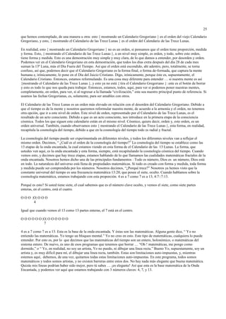 25

que hemos contemplado, de una manera u otra: esto { mostrando un Calendario Gregoriano } es el orden del viejo Calendario
Gregoriano, y esto, { mostrando el Calendario de las Trece Lunas } es el orden del Calendario de las Trece Lunas.

En realidad, esto { mostrando un Calendario Gregoriano } no es un orden, si pensamos que el orden tiene proporción, medida
y forma. Esto, { mostrando el Calendario de las Trece Lunas }, a un nivel muy simple, es orden, y todo, sobre este orden,
tiene forma y medida. Esto es una demostración muy simple y muy clara, de lo que damos a entender, por desorden y orden.
Podemos ver en el Calendario Gregoriano en esta demostración, que todos los días extra después del día 28 de cada mes
suman la 13ª Luna, más el Día Fuera del Tiempo. Así que el orden está escondido, ahí adentro, pero, totalmente, se torna
confuso, así que, podemos decir que el Calendario Gregoriano es la forma final, o forma de-formada, que captura la mente
humana e, irónicamente, lo pone en el Día del Juicio Cristiano. Digo, irónicamente, porque éste es, supuestamente, el
Calendario Cristiano. Entonces, estamos reformulando. Es una cosa muy diferente para entender … si nuestra mente es así
{mostrando el Calendario de las Trece Lunas }, y esto ya no está { tira el Calendario Gregoriano }: este es el botón de borrar
y esto es todo lo que nos queda para trabajar. Entonces, estamos, todos, aquí, para ver si podemos poner nuestras mentes,
completamente, en orden, para ver, si al regresar a la llamada “civilización,” este sea nuestro principal punto de referencia. Si
usamos las fechas Gregorianas, es, solamente, para ser amables con otros.

El Calendario de las Trece Lunas es un orden más elevado en relación con el desorden del Calendario Gregoriano. Debido a
que el tiempo es de la mente y nosotros queremos reformular nuestra mente, de acuerdo a la armonía y el orden, no tenemos
otra opción, que ir a este nivel de orden. Este nivel de orden, representado por el Calendario de las Trece Lunas, es el
resultado de un acto consciente. Debido a que es un acto consciente, nos introduce en la primera etapa de la consciencia
cósmica. Todos los que siguen este calendario están en el mismo nivel. Cósmico, quiere decir, orden y, este orden, es un
orden universal. También, cuando observamos esto { mostrando el Calendario de las Trece Lunas }, esta forma, en realidad,
recapitula la cosmología del tiempo, debido a que en la cosmología del tiempo todo es radial y fractal.

La cosmología del tiempo puede ser experimentada en diferentes niveles, y todos los diferentes niveles van a reflejar el
mismo orden. Decimos, “ ¿Cuál es el orden de la cosmología del tiempo?” La cosmología del tiempo se establece como las
13 etapas de la onda encantada, la cual estamos viendo en esta forma de el Calendario de las 13 Lunas. La forma, que
ustedes ven aquí, es la onda encantada y esta forma, siempre, está recapitulando la cosmología cósmica del tiempo. Cuando
vemos esto, y decimos que hay trece etapas, estamos hablando de lo que llamamos las cualidades matemáticas fractales de la
onda encantada. Nosotros hemos dicho una de las principales fundamentos : Todo es número, Dios es un número, Dios está
en todo. La naturaleza del universo está llena de propiedades matemáticas. Si todo es creado con forma y medida, toda forma
y medida puede ser comprendida por los números. Nosotros decimos, “¿Porqué trece?” Nosotros ya hemos visto que la
constante universal del tiempo es una frecuencia matemática 13:20, que posee el siete, oculto. Cuando hablamos sobre la
cosmología matemática, estamos trabajando con esta proporción. 4 es a 7 como 7 es a 13, 4:7::7:13.

Porqué es esto? Si usted tiene siete, el cual sabemos que es el número clave oculto, y vemos el siete, como siete partes
enteras, en el centro, está el cuatro.

O O O |O| O O O
       4

Igual que cuando vemos el 13 como 13 partes enteras, el 7 está en el centro.

O O O O O O |O| O O O O O O
             7

4 es a 7 como 7 es a 13. Esta es la base de la onda encantada. Y éstas son las matemáticas. Alguna gente dice, “ Yo no
entiendo las matemáticas. Yo tengo un bloqueo mental.” Yo no creo en esto. Este tipo de matemáticas, cualquiera lo puede
entender. Por esto es, por lo que decimos que las matemáticas del tiempo son un entero, holonómico, o matemáticas del
sistema entero. De nuevo, es uno de esos programas que tenemos que borrar … “Oh ! matemáticas, me pongo como
dormido,” o “ Yo, en realidad, no soy un artista, Yo no puedo, ni dibujar una línea recta.” Bueno Yo, supuestamente, soy un
artista y, es muy difícil para mí, el dibujar una línea recta, también. Estas son limitaciones auto-impuestas, y, mientras
estemos aquí, debemos, de una vez, quitarnos todas estas limitaciones auto-impuestas. En este programa, todos somos
matemáticos y todos somos artistas, y no existen barreras entre estos dos. No hay nada más elegante que buena matemática.
Quizás mis líneas podrían haber sido mejor, pero tú sabes … ¡es elegante! Así que esta es la base matemática de la Onda
Encantada, y podemos ver aquí que estamos trabajando con 3 números claves: 4, 7, y 13.
 