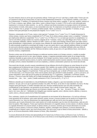 26


En estos números claves es en los que nos queremos enfocar. Vemos que el 4 es el más bajo y simple orden. Vemos que con
el 4 tenemos la idea de las 4 direcciones, la cual es la más fundamental orientación. Y nos referimos, también, a esto como
las 4 dimensiones. Y también, el 4 representa la forma, tenemos una forma entera, completa. Y, por esto, también, estamos en
la 4ª Luna, y estamos, aquí, debido, a que, ahora, vamos a obtener forma. La mente 13:20, la cual se está esforzando para
mantenerse a sí misma en todos nosotros, va, por fin, a obtener una forma consistente en un grupo colectivo de humanos,
que la estamos viviendo, todos juntos, en una comunidad como ésta. No empezamos en la primera semana de la 4ª Luna, sino
en la 2ª semana. Esto es, porque 13 semanas ya habían pasado. Ahora, ya estamos en las segundas 13 semanas, así que,
estamos listos para participar en esta proporción elegante: 4 es a 7 como 7 es a 13.

Entonces, comenzando en la 4ª Luna, vamos a estar aquí por 7 semanas: 4 es a 7 como 7 es a 13. Cuando alcancemos la
sétima semana, veremos que hemos completado la 4ª y 5ª Luna. En la sétima semana, porque vamos a completar 7 semanas,
por implicación, habremos recapitulado “4 es a 7 como 7 es a 13.”Pero el 13 va a ser para que nosotros lo completemos. Lo
cual no será difícil, porque cuando nos vayamos, después de las 7 semanas, vamos a ser todos Magos de la Tierra. Vamos a
estar caminando, hablando, cadenas vibrantes de ADN. Vamos a ser todos como Rodrigo Alarcón quiere que todos seamos,
gente deslumbrante e impresionante, con nuestras caras vibrantes de cuarta dimensión. Ahora, de nuevo, cuando decimos que
la onda encantada recapitula la cosmología del tiempo, lo que esto quiere decir es que cada año podemos obtener un estado
de renovación absoluta, porque cuando entendemos lo que es un año, estamos, en realidad, hablando sobre una órbita de
nuestro planeta favorito alrededor del Sol. Debemos de darnos cuenta, de que esto es lo que debemos hacer, renovarnos a
nosotros mismos, completamente.

Nosotros somos unos de los primeros humanos en enderezar nuestras mentes en el tiempo correcto, y ustedes no pueden
imaginarse qué gran servicio es esto para el planeta, porque, si seguimos poniendo nuestra mente en un tiempo torcido,
estaremos haciendo un gran contra-servicio al planeta. En el tiempo incorrecto, hemos creado la contaminación, y no hemos
sido capaces de controlar nuestra avaricia, la cual ha venido destruyendo nuestros recursos naturales. Por lo tanto, al retornar
al tiempo correcto, estamos haciéndole un servicio al planeta, y estamos comenzando a practicar una moral más elevada.

Esta moral más elevada, envuelve nuestro entendimiento de que debemos devolverle al planeta en varias formas de servicio
para compensar por la destrucción que le hemos causado. Esto, también, nos ayuda a definir la próxima etapa de nuestra
actividad humana en el planeta, o sea, restaurar el planeta. Entonces, cuando vemos esto, observamos que estamos en la
cuarta luna, y luego, llegamos a la quinta luna. Vemos que hay un programa, que va desde la Primera Luna a la Quinta Luna,
a la Novena Luna, y a la Treceava Luna. Estos son los puntos claves que articulan la onda encantada - y esto es, de nuevo, un
asunto matemático: entre cada uno de los puntos de articulación hay 3 x 3 segmentos. {señalando, a la Primera, Quinta,
Novena, y Treceava Lunas del Gráfico de La Onda Encantada de Servicio Planetario}. Quedamos con ese número 4, así que,
tenemos uno … dos… tres… cuatro. Cuando sustraemos el 4 de 13 eso nos da 9, y 9 es 3 x 3.

Debemos entender que la matemática es, tan profundamente simple y elegante, y que esta matemática nos hace más
artísticos. Así que, esto es lo que le queremos enseñar a los niños. Por favor, no les den el viejo calendario, de nuevo. No hay
ninguna razón para hacerlo, si ustedes entienden todo esto. Nosotros también decimos que esta onda encantada está
coordinada por lo que llamamos, una geometría en movimiento. Esta va desde el primer punto, luego uno … dos…
tres…después el segundo punto que conecta con el primero, después uno… dos…tres… de nuevo. Y luego, en el punto
nueve, tres veces, otra vez. { Señalando tres triángulos que conectan segundo, sexto y décimo; tercero, séptimo, y onceavo;
cuarto, octavo, y doceavo puntos de La Onda Encantada}

Esto, realmente, conecta con el entendimiento de la geometría en movimiento de las dimensiones, a lo cual nos referimos
como geometría de los pulsares: estos cuatro (primero, quinto, noveno y treceavo) puntos son las anclas en el tiempo de la
cuarta dimensión. Las otras tres dimensiones son representadas por cada uno de los otros tres grupos de puntos. Es
interesante, que la cuarta dimensión tiene cuatro puntos en la onda encantada y que las otras tres dimensiones, cada una solo
tiene tres puntos. Más elegancia. Vemos que la primera dimensión es la segunda cámara, la sexta cámara y la décima cámara.
La segunda dimensión es la tercera cámara, la sétima cámara y la onceava, mientras que la tercera dimensión es la cuarta
cámara, la octava cámara y la doceava cámara. Podemos, también, contemplar estos números. La tercera dimensión es
completada por el número cuatro, que crea la forma entera. Por esto es por lo que se llama la forma autoexistente - debido a,
que es, en la tercera dimensión, donde tomamos la forma. ¡Muy elemental.!

La tercera dimensión de la forma está representada por la Cuarta Luna, la Octava Luna y la Doceava Luna. La forma se
establece primero en la Cuarta Luna. En la Octava Luna a esta forma se le da integridad galáctica extendida. En la doceava
 