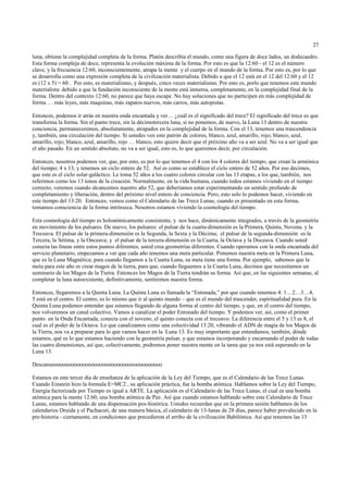 27

luna, obtiene la complejidad completa de la forma. Platón describía el mundo, como una figura de doce lados, un dodecaedro.
Esta forma compleja de doce, representa la evolución máxima de la forma. Por esto es que la 12:60 - el 12 es el número
clave, y la frecuencia 12:60, inconscientemente, atrapa la mente y el cuerpo en el mundo de la forma. Por esto es, por lo que
se desarrolla como una expresión completa de la civilización materialista. Debido a que el 12 está en el 12 del 12:60 y el 12
es (12 x 5) = 60 . Por esto, es materialismo, y después, cinco veces materialismo. Por esto es, porlo que tenemos este mundo
materialista: debido a que la fundación inconsciente de la mente está inmersa, completamente, en la complejidad final de la
forma. Dentro del contexto 12:60, no parece que haya escape. No hay soluciones que no participen en más complejidad de
forma … más leyes, más maquinas, más zapatos nuevos, más carros, más autopistas.

Entonces, podemos ir atrás en nuestra onda encantada y ver… ¿cuál es el significado del trece? El significado del trece es que
transforma la forma. Sin el punto trece, sin la décimotercera luna, si no ponemos, de nuevo, la Luna 13 dentro de nuestra
conciencia, permaneceremos, absolutamente, atrapados en la complejidad de la forma. Con el 13, tenemos una trascendencia
y, también, una circulación del tiempo. Si ustedes ven este patrón de colores, blanco, azul, amarillo, rojo; blanco, azul,
amarillo, rojo; blanco, azul, amarillo, rojo … blanco, esto quiere decir que el próximo año va a ser azul. No va a ser igual que
el año pasado. En un sentido absoluto, no va a ser igual, esto es, lo que queremos decir, por circulación.

Entonces, nosotros podemos ver, que, por esto, es por lo que tenemos el 4 con los 4 colores del tiempo, que crean la armónica
del tiempo; 4 x 13, y tenemos un ciclo entero de 52. Así es como se establece el ciclo entero de 52 años. Por eso decimos,
que este es el ciclo solar-galáctico. Le toma 52 años a los cuatro colores circular con las 13 etapas, a los que, también, nos
referimos como los 13 tonos de la creación. Normalmente, en la vida humana, cuando todos estamos viviendo en el tiempo
correcto, veremos cuando alcancemos nuestro año 52, que deberíamos estar experimentando un sentido profundo de
completamiento y liberación, dentro del próximo nivel entero de conciencia. Pero, esto solo lo podemos hacer, viviendo en
este tiempo del 13:20. Entonces, vemos como el Calendario de las Trece Lunas, cuando es presentado en esta forma,
tomamos consciencia de la forma intrínseca. Nosotros estamos viviendo la cosmología del tiempo.

Esta cosmología del tiempo es holonómicamente consistente, y nos hace, dinámicamente integrados, a través de la geometría
en movimiento de los pulsares. De nuevo, los pulsares: el pulsar de la cuarta-dimensión es la Primera, Quinta, Novena. y la
Treceava. El pulsar de la primera-dimensión es la Segunda, la Sexta y la Décima; el pulsar de la segunda-dimensión es la
Tercera, la Sétima, y la Onceava; y el pulsar de la tercera-dimensión es la Cuarta, la Octava y la Doceava. Cuando usted
conecta las líneas entre estos puntos diferentes, usted crea geometrías diferentes. Cuando operamos con la onda encantada del
servicio planetario, empezamos a ver que cada año tenemos una meta particular. Ponemos nuestra meta en la Primera Luna,
que es la Luna Magnética; para cuando llegamos a la Cuarta Luna, su meta tiene una forma. Por ejemplo, sabemos que la
meta para este año es crear magos de la tierra, para que, cuando lleguemos a la Cuarta Luna, decimos que necesitamos un
seminario de los Magos de la Tierra. Entonces los Magos de la Tierra tendrán su forma. Así que, en las siguientes semanas, al
completar la luna autoexistente, definitivamente, sentiremos nuestra forma.

Entonces, llegaremos a la Quinta Luna. La Quinta Luna es llamada la “Entonada,” por que cuando tenemos 4: 1…2…3…4,
5 está en el centro. El centro, es lo mismo que ir al quinto mundo – que es el mundo del trascender, espiritualidad pura. En la
Quinta Luna podemos entender que estamos llegando de alguna forma al centro del tiempo, y que, en el centro del tiempo,
nos volveremos un canal colectivo. Vamos a canalizar el poder Entonado del tiempo. Y podemos ver, así, como el primer
punto en la Onda Encantada, conecta con el noveno, el quinto conecta con el treceavo. La diferencia entre el 5 y 13 es 8, el
cual es el poder de la Octava. Lo que canalizamos como una colectividad 13:20, vibrando el ADN de magia de los Magos de
la Tierra, nos va a preparar para lo que vamos hacer en la Luna 13. Es muy importante que entendamos, también, dónde
estamos, qué es lo que estamos haciendo con la geometría pulsar, y que estamos incorporando y encarnando el poder de todas
las cuatro dimensiones, así que, colectivamente, podremos poner nuestra mente en la tarea que ya nos está esperando en la
Luna 13.

Descansooooooooooooooooooooooooooooooooooooooo

Estamos en este tercer día de enseñanza de la aplicación de la Ley del Tiempo, que es el Calendario de las Trece Lunas.
Cuando Einstein hizo la formula E=MC2 , su aplicación práctica, fue la bomba atómica. Hablamos sobre la Ley del Tiempo,
Energía factorizada por Tiempo es igual a ARTE. La aplicación es el Calendario de las Trece Lunas, el cual es una bomba
atómica para la mente 12:60, una bomba atómica de Paz. Así que cuando estamos hablando sobre este Calendario de Trece
Lunas, estamos hablando de una dispensación pos-histórica. Ustedes recuerdan que en la primera sesión hablamos de los
calendarios Druida y el Pachacuti, de una manera básica, el calendario de 13-lunas de 28 días, parece haber prevalecido en la
pre-historia - ciertamente, en condiciones que precedieron el arribo de la civilización Babilónica. Así que tenemos las 13
 