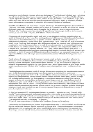 28

lunas en la pre-historia. Después vemos que la historia es dominada en el Viejo Mundo por el calendario lunar, y en la última
fase de la historia del Viejo Mundo tenemos el calendario pseudo-solar, el Gregoriano, esto nos lleva al final de la historia.
Llegando al punto donde estamos, al fin de la historia, tenemos, de nuevo, el Calendario de las Trece Lunas, así que, toda la
historia parece haber sido un gran desvío que nos lleva de regreso a un lugar similar. {Dibuja un gráfico en la pizarra que
muestra la historia en un ciclo en espiral; en ambos lados del ciclo esta el Calendario de Trece Lunas}

Recuerden cuando hablamos de la línea, el ciclo, y la espiral. Tenemos que en la pre-historia prevalece el Calendario de las
Trece Lunas. En la historia, tenemos el calendario lunar, la medida del ciclo sinódico de la Luna. Y al final de ella, tenemos
el calendario pseudo-solar Gregoriano lo que nos lleva aquí al final de la historia, y de nuevo tenemos el regreso del
Calendario de las Trece Lunas que nos lleva a la espiral de la post-historia. Todo esto, aquí, ha sido un desvío, un desvío
necesario, el cual nos ha traído a este punto, donde debemos volvernos conscientes.

El instrumento más simple y pragmático que nos puede asistir en estar, plenamente consientes, es esta herramienta tan
sencilla del Calendario de las Trece Lunas. Pero, también, podemos ver la diferencia entre el Calendario de las Trece Lunas
de Paz, al cual los mayas llamaban Tun Uc, y los ejemplos del Druida o el Pachacuti, estamos en la presencia del
conocimiento del tiempo maya , que está siendo, ahora, formulado como la Ley del Tiempo. Por esto, es por lo que decimos
sobre la Ley del Tiempo que, donde quiera que la Ley del Tiempo es aplicada, hace consciente lo que estaba inconsciente.
Los calendarios anteriores fueron desarrollados en un estado de inconsciencia de todas las leyes matemáticas del tiempo.
Cuando decimos esto, también, queremos decir que las matemáticas del tiempo están, completamente, codificadas en el
Calendario de las Trece Lunas así como en la proporción 4 es a 7 como 7 es a 13. Debido al análisis del 12:60 y el 13:20,
entendemos que el Calendario de las Trece Lunas, que aparece arriba de la espiral, { volviendo al gráfico de la pizarra} tiene
otra función. La función de la aceptación del Calendario de las Trece Lunas hoy, es usar este calendario para romper con las
viejas formas 12:60, así como, en la imagen que usamos anteriormente, de apretar el botón de “borrar” y poner el nuevo
programa.

Cuando hablamos de romper con la vieja forma, estamos hablando sobre la revolución más grande en la historia. Es,
literalmente, la revolución del tiempo. Cuando decimos, revolución del tiempo, sabemos que revolución quiere decir
revolver, y el tiempo, naturalmente, le causa a nuestro planeta el revolver . Así que, esta revolución del tiempo es, en
realidad, el tiempo causando la revolución. Así, como el tiempo causa a la tierra el girar alrededor del sol, el tiempo, también,
nos está causando, a través del Calendario de las Trece Lunas, una revolución espiritual, moral y mental contra el viejo
orden.

 Cuando hablamos de esto, no estamos tratando de decir que debemos de ser antagónicos, sino, que debemos elevarnos a un
nuevo nivel de discriminación en nuestra mente, y para obtener este nivel de discriminación en nuestra mente -
discriminación, por ejemplo, entre 12:60 y 13:20 - nosotros debemos fortalecer la discriminación con la fuerza moral que la
respalde. Esto es muy importante. Entonces, estamos hablando sobre una revolución mental, moral y espiritual de tiempo.
Esta revolución de tiempo, también, está siendo guiada por el tiempo. Como sabemos, que cualquier éxito relativo de
cualquier revolución, está en que los líderes revolucionarios sepan el tiempo correcto para atacar. La famosa historia de
Vladimir Lenin, quien estando exiliado en Finlandia, preparándose para la revolución Bolchevique: cuando le avisaron,
inmediatamente, tomó el tren de Finlandia a Moscú y en diez días, toda la dinastía Romanoff y la Rusia medieval, se habían
acabado. Este es un buen ejemplo de actuar en el momento correcto. Pero no estamos creando una revolución violenta, sino,
que estamos creando una revolución de paz, que, sin embargo, requiere el tiempo correcto. Lo que, de nuevo, nos trae al
punto, de porqué estamos todos, aquí.

En algún lugar, en nuestro ADN respondemos a un llamado - un seminario - ¿ qué quiere decir esto? Viene de la palabra
“semilla.” Nosotros estamos plantando semillas, cultivando semillas, y estas semillas se van a transformar en plantas. En este
seminario estamos plantando semillas de la revolución pacifica del tiempo, y esta revolución va a ocurrir, de una manera, que
nadie lo podía esperar. Debido a esto va a ser una revolución muy exitosa. Nosotros vamos a estar listos, cuando el mundo
12:60 está teniendo una resaca terrible llamada Y2K. Esto es,+-
¡7¡9 parte de lo que comprende usar el Calendario de las Trece Lunas, el romper con la vieja forma.

Vamos a hablar mas de esto mañana, pero por ahora me gustaría resumir esta parte: El sueño que soñamos esta modelado por
el tiempo que llevamos. Si nosotros podemos mantenernos en el tiempo de las 13 lunas, entonces vamos a soñar un sueño
real de armonía; y esto es exactamente lo que la tierra esta pidiendo de nosotros en este momento. Este es un punto muy
clave. Por que vamos mas allá de la historia, estamos en un punto donde el único camino de evolución es ir mas allá de lo
 