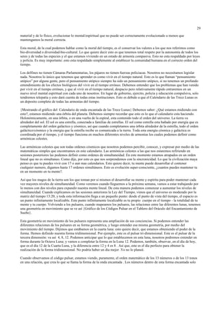 29

material y de lo físico, evolucionar lo mental/espiritual que no puede ser correctamente evolucionado a menos que
mantengamos la moral correcta.

Esta moral, de la cual podemos hablar como la moral del tiempo, es el conservar los valores a los que nos referimos como
bio-diversidad o diversidad-bio-cultural. Lo que quiere decir esto es que tenemos total respeto por la autonomía de todos los
seres y de todas las especies y el que estamos viviendo en un estado de armonía compasiva. Esto no esta respaldado por leyes
y policía. Es muy importante: esto esta respaldado simplemente al establecer la comunidad humana en el correcto orden del
tiempo.

Los delfines no tienen Cámaras Parlamentarias, los pájaros no tienen fuerzas policiacas. Nosotros no necesitamos legislar
nada. Nosotros lo único que tenemos que aprender es como vivir en el tiempo natural. Esto es lo que llaman “pensamiento
utópico” por alguna gente, pero el pensamiento utópico siempre ha sido un pensamiento utópico, si no tenemos un profundo
entendimiento de los efectos biológicos del vivir en el tiempo erróneo. Debemos entender que los problemas que han venido
por vivir en el tiempo erróneo, y que al vivir en el tiempo natural, despacio pero relativamente rápido entraremos en un
nuevo nivel mental espiritual con cada uno de nosotros. En lugar de gobierno, ejercito, policía y educación compulsiva, solo
tendremos telepatía y esto dará cuenta de todas estas instituciones. Esto es debido a que el Calendario de las Trece Lunas es
un deposito completo de todas las armonías del tiempo.

{Mostrando el gráfico del Calendario de onda encantada de las Trece Lunas} Debemos saber: ¿Qué estamos midiendo con
esto?, estamos midiendo una órbita del planeta. Debemos siempre recordar que esto es lo que el calendario esta haciendo.
Holonómicamente, en una órbita, o en una vuelta de la espiral, esta contenido todo el orden del universo. La tierra va
alrededor del sol. El sol es una estrella, conectada a familias de estrellas. El sol como estrella esta bañado por energía que es
completamente del orden galáctico y cósmico, así que cuando completamos una órbita alrededor de la estrella, todo el orden
galáctico/cósmico y la energía que la estrella recibe es comunicada a la tierra. Toda esta energía cósmica y galáctica es
coordinada por el tiempo, y el tiempo funciona en muchos diferentes niveles de armonías los cuales podemos definir como
armónicas celestes.

Las armónicas celestes que son todas ordenes cósmicos que nosotros podemos percibir, conocer, y expresar por medio de las
matemáticas simples que encontramos en este calendario. Las armónicas celestes a las que nos estaremos refiriendo en
sesiones posteriores las podemos definir como ordenes de simultaneidad. En este momento estamos atrapados en un orden
lineal que no es simultaneo. Como dije, por esto es que nos sorprendemos con la sincronicidad. Lo que la civilización maya
penso es que tu puedes vivir con 17 o aun mas calendarios. Esto quiere decir, tu mente puede desarrollar el contener
cualquier numero, digamos hasta 17 ordenes simultáneos. Esto es evolución super-consciente, ¿cuantos puedes mantener tu
en un momento en tu mente?.

Así que los magos de la tierra son los que toman por si mismos el desarrollar su mente y espíritu para poder mantener cada
vez mayores niveles de simultaneidad. Como veremos cuando lleguemos a la próxima semana, vamos a estar trabajando por
lo menos con dos niveles para expandir nuestra mente lineal. De esta manera podemos comenzar a aumentar los niveles de
simultaneidad. Cuando explicamos en las sesiones anteriores la Ley del Tiempo, vimos que el universo es moderado por la
matriz del tiempo 13:20, y toda esta información llega a un pequeño punto: desde el punto de vista del tiempo, el espacio es
un punto infinitamente localizable. Este punto infinitamente localizable es tu propio cuerpo en el tiempo - la totalidad de tu
mente y tu cuerpo. Volviendo a los pulsares, cuando mapeamos los pulsares, las relaciones entre las diferentes lunas, tenemos
una geometría en movimiento que se ve así {Gráfico de los Códigos Pulsar en el Tablero del Oráculo del Encantamiento de
Sueño}.

Esta geometría en movimiento de los pulsares representa una ampliación de sus conciencias. Si podemos entender las
diferentes relaciones de los pulsares en su forma geométrica, y luego entender esa misma geometría, por medio del
movimiento del tiempo. Dijimos que estábamos en la cuarta luna: esto quiere decir, que estamos obteniendo el poder de la
forma. Hemos definido nuestra forma tridimensional. Por ejemplo, este es el pulsar tri-dimensional. Este es el pulsar de la
tercera dimensión: va así 4, 8, 12. Podemos anticipar que lo que establecemos en esta luna, nosotros podremos extender en
forma durante la Octava Luna; y vamos a completar la forma en la Luna 12. Podemos, también, observar, en el día de hoy,
que es el día 12 de la Cuarta Luna, y la diferencia entre 12 y 4 es 8 . Así que, este es el día perfecto para obtener la
realización de la forma tridimensional. No podría haber un día mejor .Yo no lo planeé.

Cuando observamos el código pulsar, estamos viendo, puramente, el orden matemático de los 13 números o de los 13 tonos
en una relación, que crea lo que se llama la forma de la onda encantada . Los números dentro de esta forma encantada solo
 
