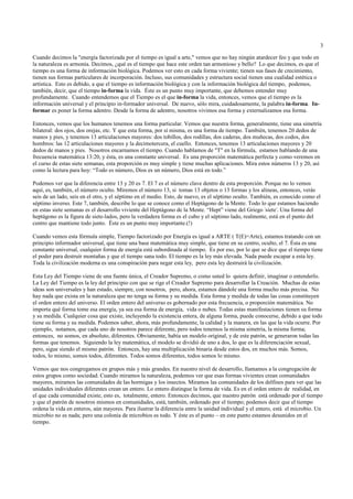 3

Cuando decimos la "energía factorizada por el tiempo es igual a arte," vemos que no hay ningún atardecer feo y que todo en
la naturaleza es armonía. Decimos, ¿qué es el tiempo que hace este orden tan armonioso y bello? Lo que decimos, es que el
tiempo es una forma de información biológica. Podemos ver esto en cada forma viviente; tienen sus fases de crecimiento,
tienen sus formas particulares de incorporación. Incluso, sus comunidades y estructura social tienen una cualidad estética o
artística. Esto es debido, a que el tiempo es información biológica y con la información biológica del tiempo, podemos,
también, decir, que el tiempo in-forma la vida. Éste es un punto muy importante, que debemos entender muy
profundamente. Cuando entendemos que el Tiempo es el que in-forma la vida, entonces, vemos que el tiempo es la
información universal y el principio in-formador universal. De nuevo, sólo mira, cuidadosamente, la palabra in-forma. In-
formar es poner la forma adentro. Desde la forma de adentro, nosotros vivimos esa forma y externalizamos esa forma.

Entonces, vemos que los humanos tenemos una forma particular. Vemos que nuestra forma, generalmente, tiene una simetría
bilateral: dos ojos, dos orejas, etc. Y que esta forma, por sí misma, es una forma de tiempo. También, tenemos 20 dedos de
manos y pies, y tenemos 13 articulaciones mayores: dos tobillos, dos rodillas, dos caderas, dos muñecas, dos codos, dos
hombros: las 12 articulaciones mayores y la decimotercera, el cuello. Entonces, tenemos 13 articulaciones mayores y 20
dedos de manos y pies. Nosotros encarnamos el tiempo. Cuando hablamos de "T" en la fórmula, estamos hablando de una
frecuencia matemática 13:20, y ésta, es una constante universal. Es una proporción matemática perfecta y como veremos en
el curso de estas siete semanas, esta proporción es muy simple y tiene muchas aplicaciones. Mira estos números 13 y 20, así
como la lectura para hoy: “Todo es número, Dios es un número, Dios está en todo.”

Podemos ver que la diferencia entre 13 y 20 es 7. El 7 es el número clave dentro de esta proporción. Porque no lo vemos
aquí, es, también, el número oculto. Miremos el número 13, si tomas 13 objetos o 13 formas y los alineas, entonces, verás
seis de un lado, seis en el otro, y el séptimo en el medio. Esto, de nuevo, es el séptimo oculto. También, es conocido como el
séptimo inverso. Este 7, también, describe lo que se conoce como el Heptágono de la Mente. Todo lo que estamos haciendo
en estas siete semanas es el desarrollo viviente del Heptágono de la Mente. “Hept” viene del Griego 'siete'. Una forma del
heptágono es la figura de siete-lados, pero la verdadera forma es el cubo y el séptimo lado, realmente, está en el punto del
centro que mantiene todo junto. Éste es un punto muy importante.(!)

Cuando vemos esta fórmula simple, Tiempo factorizado por Energía es igual a ARTE ( T(E)=Arte), estamos tratando con un
principio informador universal, que tiene una base matemática muy simple, que tiene en su centro, oculto, el 7. Ésta es una
constante universal, cualquier forma de energía está subordinada al tiempo. Es por eso, por lo que se dice que el tiempo tiene
el poder para destruír montañas y que el tiempo sana todo. El tiempo es la ley más elevada. Nada puede escapar a esta ley.
Toda la civilización moderna es una conspiración para negar esta ley, pero esta ley destruirá la civilización.

Esta Ley del Tiempo viene de una fuente única, el Creador Supremo, o como usted lo quiera definir, imaginar o entenderlo.
La Ley del Tiempo es la ley del principio con que se rige el Creador Supremo para desarrollar la Creación. Muchas de estas
ideas son universales y han estado, siempre, con nosotros, pero, ahora, estamos dándole una forma mucho más precisa. No
hay nada que exista en la naturaleza que no tenga su forma y su medida. Esta forma y medida de todas las cosas constituyen
el orden entero del universo. El orden entero del universo es gobernado por esta frecuencia, o proporción matemática. No
importa qué forma tome esa energía, ya sea esa forma de energía, vida o nubes. Todas estas manifestaciones tienen su forma
y su medida. Cualquier cosa que existe, incluyendo la existencia entera, de alguna forma, puede conocerse, debido a que todo
tiene su forma y su medida. Podemos saber, ahora, más profundamente, la calidad y la manera, en las que la vida ocurre. Por
ejemplo, notamos, que cada uno de nosotros parece diferente, pero todos tenemos la misma simetría, la misma forma;
entonces, no somos, en absoluto, diferentes. Obviamente, había un modelo original, y de este patrón, se generaron todas las
formas que tenemos. Siguiendo la ley matemática, el modelo se dividió de uno a dos, lo que es la diferenciación sexual,
pero, sigue siendo el mismo patrón. Entonces, hay una multiplicación binaria desde estos dos, en muchos más. Somos,
todos, lo mismo, somos todos, diferentes. Todos somos diferentes, todos somos lo mismo.

Vemos que nos congregamos en grupos más y más grandes. En nuestro nivel de desarrollo, llamamos a la congregación de
estos grupos como sociedad. Cuando miramos la naturaleza, podemos ver que esas formas vivientes crean comunidades
mayores, miramos las comunidades de las hormigas y los insectos. Miramos las comunidades de los delfines para ver que las
unidades individuales diferentes crean un entero. Lo entero distingue la forma de vida. Es en el orden entero de realidad, en
el que cada comunidad existe, esto es, totalmente, entero. Entonces decimos, que nuestro patrón está ordenado por el tiempo
y que el patrón de nosotros mismos en comunidades, está, también, ordenado por el tiempo; podemos decir que el tiempo
ordena la vida en enteros, aún mayores. Para ilustrar la diferencia entre la unidad individual y el entero, está el microbio. Un
microbio no es nada; pero una colonia de microbios es todo. Y éste es el punto – en este punto estamos desunidos en el
tiempo.
 