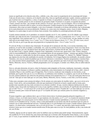 30

tienen un significado en la relación entre ellos, y debido a esto, ellos crean la recapitulación de la cosmología del tiempo.
Cada uno de estos tonos o números, en la relación entre ellos, tiene un significado particular o poder, entonces, podemos ver
que el primer tono es el magnético, y atrae; el segundo es el lunar, el cual polariza o estabiliza. El tercero es el eléctrico, el
cual activa. Tu puedes pensar en esto en términos de geometría simple. El primero es un punto, el segundo dos puntos
( lunar), muestra una línea , que siempre divide, polariza. El tercero, que activa, crea un triángulo. Esta es la forma primaria
que establece la conexión entre la cuarta y la tercera dimensión. Cuando tomamos los tres triángulos, por ejemplo, y los
conectamos, ellos crean un cuarto triángulo, y esto crea el tetraedro, el tetraedro es la forma más primaria, que es proyectada
de la cuarta dimensión en la tercera dimensión. Podemos ver, como estos tres triángulos, juntos, crean el cuarto. Después,
llegamos a la cuarta etapa, la cual es la forma Auto-existente. Esto establece la cosmología primaria del tiempo.

Cuando estamos tratando con el calendario, no estamos tratando con el 13, sino, también, con el 28, debido a que estamos
diciendo, que cada una de estas 13 posiciones contienen 28 unidades y, de nuevo, la proporción, 4 es a 7 como 7 es a 13, es
muy importante. Esto contiene todo: 4 x 7 = 28. Así que, el 28, el 13, y el 7 – el 13 crea el ciclo. Así que, pueden ver cómo
todo está en esta simple forma: 4 es a 7 como 7 es a 13. Estos son los números claves: 4 x 7 = 28 y, 28, trece veces, crea el
ciclo. Por esto es, por lo que dije que esta proporción es la proporción clave – 4 es a 7 como 7 es a 13.

El ciclo de 28 días es un número muy interesante. El concepto de la semana de siete días, es un secreto matemático muy
poderoso, el cual ha sido escondido y confundido. Así, como los nombres de los meses Gregorianos: Enero era el dios de la
puerta del camino, por esto, decidieron hacer del primer día de Enero, el primer día del año. Julio, por supuesto, es llamado
así, por Julio Cesar, y Agosto, debido a Augusto César. Septiembre, el noveno mes, quiere decir, siete. Vemos, entonces,
cómo la irracionalidad de la vida moderna, está construída dentro de este programa erróneo – tenemos que apretar el botón de
borrar. Lo mismo es verdad sobre los días de la semana. ¿Qué quiere decir Domingo? O ¿ Martes? O ¿ Sábado? Sabemos
que algunos de estos han sido nombrados de acuerdo a los planetas. En la lengua Inglesa son nombrados, de acuerdo a dioses
Alemanes, esto crea un enredo de palabras que no tienen coherencia o consistencia. Nosotros programamos a nuestros hijos
así, como nosotros fuimos programados, esto crea un sentir, así que, pensamos que todo el universo tiene Domingo, Lunes,
Martes, Miércoles, Jueves, Viernes y Sábado programados en él. Les aseguro, si ustedes van a Marte, ellos no saben nada de
esto.

Esto es, solo para demostrar, de nuevo, cómo los humanos están atrapados en ficciones, totalmente, irracionales y absurdas.
Aún así, los seres humanos se rehusan a cambiar, justamente, como mencionamos en el ejemplo de la frase, sobre cómo el
calendario Maya es más científico que el Gregoriano. Pero la inercia, creada por estar atrapados en esta ilusión, es tan
profunda, que la gente dice que no va a ver diferencia, si cambiamos estos nombres. La verdad es, que el ciclo de 28 días es
un ciclo cósmico poderoso que utiliza los dos primeros términos de la proporción 4 es a 7. Y hay una razón para observar un
ciclo de 7 días que no tiene nada que ver con Lunes, Martes, Miércoles, Jueves, Viernes, o cinco días y un fin de semana.

Todos estos conceptos como semana de trabajo y fin de semana son como partes de muebles malos, que ya no sirven en la
mente. Usted, talvez, esté acostumbrado a ellos por que mantienen la forma de su trasero cuando usted se sienta, pero,
pueden estar causando una muy mala curvatura en su columna vertebral. Así que, nosotros debemos deshacernos de estos
muebles viejos, hacer toda una limpieza de la casa, lo que significa, también, una revolución. El significado más profundo es
que el 4 del “4 es a 7”- lo cual crea el 28- es uno de los ciclos cósmicos claves. El poder del 7, no tiene nada que ver con los
días de la semana, pero vienen del hecho de que el 7 es el poder del centro que sostiene juntos los extremos magnético y
cósmico.

El punto magnético, aquí, podemos decir, que es el micro-micro-micro, la primera pequeña pulsación magnética y el
cósmico, el trece, es el maro-macro-macro. Lo que mantiene a los dos juntos, es el 7, y el 7, es el punto de resonancia donde
usted puede llegar a la comunicación con los órdenes divinos. Cuando nosotros aprendemos a vivir en lo que llamamos la
semana en el Calendario de las 13 Lunas, vamos a estar participando en una forma más alta de resonancia que nos pone en
contacto con el orden primordial del universo. Veintiocho días es el ciclo biológico de la mujer. Cuando estamos afuera, en el
espacio, y lo observamos, correctamente, éste es el ciclo de la Luna. Y si vamos, aún más lejos, hasta nuestra estrella,
nosotros vemos que en su ecuador nuestra estrella toma 28 días para rotar en su eje. En otras palabras, un día y una noche del
sol, son 28 días.

También, alguien me dió un reporte sobre como los delfines usan sus dientes para medir tiempo. Interesantemente, siguen
una medida de 28. En los dientes hay unas líneas más largas que se forman cada 28 pequeñas líneas diarias, y esto se repite
por 13 veces, lo que mantiene la medida del año. Esto es solo para decir que cuando nos metemos en el Calendario de las
 
