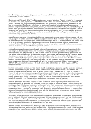 31

Trece Lunas , y estamos, en realidad, siguiendo este calendario, los delfines van a estar saltando fuera del agua, y diciendo,
“¡Bienvenidos, de nuevo, al Club!”

El otro punto en el Calendario de las Trece Lunas es que este es perpetuo y constante. Podemos ver, aquí, los 13 tonos para
las 13 Lunas, y aquí está la esquemática 4 x 7 del 28 { mostrando Gráfico del Calendario Perpetuo del Encantamiento del
Sueño}. El hecho es, que ustedes no tienen ni que saber los 28 días de cada luna. Si ustedes conocen todos los días de una
luna, los conocen todos. Muy fractal y holonómico. En nuestro viejo lenguaje, el primer día de cada luna es, siempre,
Domingo. Después, ustedes saben, que el primero, el octavo, el quinceavo y el veintidosavo días, son, siempre, Domingo. O,
también, saben, que el quinto, el doceavo, el diecinueveavo, y el vientiseisavo días corresponden a la viejo jueves, y esto es
verdad para cada luna. Por esto, queremos decir constante y perpetuo. Alguna gente dice, “¡Ja!, esto va a hacer la vida muy
aburrida.” Pero, ellos le deberían preguntar a un delfín. Porque el delfín les diría: “No-no. Yo puedo canalizar más, y
comunicar lo que yo quiera.” Este es el punto.

Cuando hablamos de perpetuo y constante, es, también, muy buen ejercicio encontrar su cumpleaños, averiguar en cuál luna
están, y después, en qué día. Sin importar qué día es, siempre será el mismo día de la semana. Así que esto, también, les va a
dar cualidades especiales. Por ejemplo, yo sé que mi cumpleaños siempre es el día 15 de la Séptima Luna. Por lo tanto, el día
15, yo sé, que siempre es Domingo, el cual es, siempre, el primer día de la tercera semana, entonces, esto permanece
constante. También sé del Calendario de las Trece Lunas, que cuando es el quinceavo día de la Séptima Luna, 26 semanas
de año ya han pasado y es el primer día de las segundas 26 semanas.

Afortunadamente para mí, mi cumpleaños llega a la mitad del año y, exactamente, medio año después de mi cumpleaños,
este, siempre, es el Día Fuera del Tiempo. Esto es ordenado. Yo, tampoco, planeé eso. Aún más fascinante para mí, fue
cuando estuve en Chile, por primera vez en 1994 : yo estaba tratando de ir a Brasil, pero nadie me dijo que necesitaba una
visa. Así que, nos echaron de Brasil, diciéndonos que teníamos que ir a buscar una visa, fuimos a Chile a conseguir la visa.
Cuando fuimos a traer la visa, un hombre en el consulado Brasileño nos dijo, “No. Yo no se la puedo dar por que su
pasaporte está a punto de expirar y tiene que tener un pasaporte válido, por lo menos, de seis meses. Usted tiene que ir a la
embajada norteamericana para que le den un nuevo pasaporte.” Así que, fuimos a la embajada norteamericana, y, nos dieron
un nuevo pasaporte y, finalmente, regresamos a Brasil. Pero, a mí me gusta mi pasaporte, debido al numero que tiene,
7150033. El 715, mi cumpleaños es Luna 7 día 15. El número de kin de Bolon Ik es 22 y el mío 11, y eso es 33. Yo,
tampoco, planeé esto.

Nosotros, todos, estamos programados por el Grande. Cuando nos despertamos a las cosas pequeñas de nosotros mismos, es
como nos ponemos a tono del gran programa. Vemos, también, que en este Calendario de Trece Lunas perpetuo, por
ejemplo, la Navidad, siempre, celebra el día 13 de la Luna Rítmica, y el día 13 de cada Luna es Viernes 13. Tenemos 13
Viernes 13, cada año, para superar nuestra superstición, y debido a que Cristo era el treceavo de los discípulos, esto, también,
es muy bueno. Si, todavía, quieres tener una resaca o "guayabo" – celebra, también, el viejo día de fin de año. Este día,
siempre, ocurre en el día 20 de la Luna Rítmica. Entonces, en vez de la celebración de la Navidad/Año nuevo, podemos
llamarlo, la celebración 13:20. Entonces, talvez, ustedes no van a necesitar una resaca o "guayabo".

Entonces, el mensaje es muy simple, Magos de la Tierra! olvídense de pensar Gregoriano, piensen Trece Lunas, se van a
poner más saludables, se van a poner más felices, van a vibrar más – este es un anuncio no pagado. El punto, entonces, para
concluír, para llegar al final de esta presentación del Calendario de las Trece Lunas, no hay, absolutamente, otro camino que
retornar al tiempo natural. Alguna gente me dice, a veces, “ ¡Ja! yo vivo en el bosque y nunca sigo ese otro calendario ¿por
qué debo hacer esto?” La respuesta es, que estamos, todos, programados, y somos una especie colectiva. El poeta Ingles dijo
que ningún hombre es una isla. Respondiendo a la mente colectiva, debemos borrar el viejo programa, insertar el nuevo
software y crear un nivel armonioso de mente colectiva.

Talvez, en 20 años no necesitemos seguir un calendario, pero, cuando has estado sentado en una silla, que se siente cómoda,
pero, en realidad, ha deformado tu espalda, necesitamos algún tipo de ayuda para enderezarla, y este es el Calendario de las
Trece Lunas. Si el error de la especie humana, fue el crear una civilización basada en tiempo artificial, entonces, tenemos que
crear una manera para regresar al tiempo natural, si queremos evitar la autodestrucción. Por esto, decimos que no hay otra
forma para regresar al tiempo natural, si no es a través de las Trece Lunas.

El tiempo natural es el orden del universo, definido por la Ley del Tiempo. Volviendo al tiempo natural, por medio de las
Trece Lunas, es como tomar la medicina correcta para la mente. Cualquier medicina nos restaura la salud. El estar saludables,
es sagrado. Así que, cuando hablamos de tiempo natural, estamos hablando de restaurarnos a nosotros mismos en el orden
 