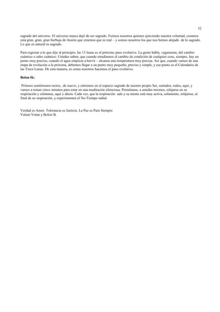 32

sagrado del universo. El universo nunca dejó de ser sagrado. Fuimos nosotros quienes ejerciendo nuestra voluntad, creamos
esta gran, gran, gran burbuja de ilusión que creemos que es real – y somos nosotros los que nos hemos alejado de lo sagrado.
Lo que es natural es sagrado.

Para regresar a lo que dije al principio, las 13 lunas es el próximo paso evolutivo. La gente habla, vagamente, del cambio
cuántico o salto cuántico. Ustedes saben, que cuando estudiamos el cambio de condición de cualquier cosa, siempre, hay un
punto muy preciso, cuando el agua empieza a hervir – alcanza una temperatura muy precisa. Así que, cuando vamos de una
etapa de evolución a la próxima, debemos llegar a un punto muy pequeño, preciso y simple, y ese punto es el Calendario de
las Trece Lunas. De esta manera, es como nosotros hacemos el paso evolutivo.

Bolon Ik:

 Primero sentémonos rectos, de nuevo, y entremos en el espacio sagrado de nuestro propio Ser, sentados, todos, aquí, y
vamos a tomar cinco minutos para estar en una meditación silenciosa. Permítanse, a ustedes mismos, relajarse en su
respiración y siéntanse, aquí y ahora. Cada vez, que la respiración sale y su mente está muy activa, solamente, relájense, al
final de su respiración, y experimenten el No-Tiempo radial.


Verdad es Amor. Tolerancia es Justicia. La Paz es Para Siempre
Valum Votan y Bolon Ik
 