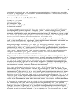 34

cosmología del movimiento, se llama Onda Encantada. Recomiendo, encarecidamente, volver a estos puntos en sus grupos
de discusión, hoy, por la tarde, para que, cuando entremos en el Encantamiento del Sueño, la próxima semana, ya tengan el
entendimiento-base de la Onda Encantada.

Ahora, voy a leer el kin del día. Kin 90 - Perro Cristal Blanco.

Me dedico con el fin de Amar
Universalizando la Lealtad
Sello el proceso del Corazón
Con el tono Cristal de la Cooperación
Me guía el poder del Espíritu.

Otro aspecto del día que nos conecta con el día de ayer, es saber que, por estar en el tono doce de la OE (Onda Encantada),
esto completa el pulsar de la tercera dimensión, la dimensión de la mente. Y, también, podemos decir, que es la novena
cámara. Mas allá, hoy podemos hablar de esto por ser el día Cristal, que expresa la cooperación de la forma. La mesa redonda
se reúne para formalizar la acción pasada y para preparar la acción futura. Entonces, mis palabras de hoy, van a ser acerca de
esto, de nuevo: cómo aplicar nuestra disciplina personal para poder comenzar a practicar nuestra mente de principiantes. Con
la mente de principiantes, llegamos a las enseñanzas con una mente vacía, lista para recibir.

Así que, finalmente, me gustaría citar lo que van a recibir en su bibliografía. Esta es una frase de una novela de Herman
Hesse, “El Juego de la Bola de Cristal,” Magister Ludi: “Detrás de la música creada en su presencia, él sentía el mundo de la
mente. La alegría dando armonía de ley y libertad, de servicio y regla.”

Así que, me gustaría hablar, brevemente, de Ley y Libertad. Aquí, en el Seminario de los Magos de la Tierra, estamos
entrando en la Ley del Tiempo, así que, ¿dónde está la libertad, dentro de la Ley? Me gustaría recordarles a todos que
estamos viniendo del mundo 12:60, y, otra vez, en nuestra disciplina personal, tenemos que mirar dentro, para ver qué parte
de nuestro ser está muy rebelde, por haber estado viviendo en el tiempo errado. Por lo cual, tenemos expresiones como
“matar el tiempo,” “desperdiciar el tiempo,” “nunca tenemos suficiente tiempo.” Todas estas expresiones, nos hacen sentir
como que no tenemos Tiempo. Así que, de nuevo, si tratamos de aprender todo, de una vez, vas a tener la mente muy
ocupada; vamos a preocuparnos demasiado; vamos a entrar en pánico.

Así que, me remito a la técnica: volver a enderezar la columna, respirar tranquilos. Volver a no-mente y tendremos a la Ley
del Tiempo, informándonos. Especialmente, imagínense, tenemos más de cien personas aquí, si todos nos dejamos llevar por
una mente rebelde, vamos a tener mucho caos. Entonces, cuando hablamos de Libertad, debemos hablar de la Libertad de
vivir en La Ley del Tiempo. El ejemplo sería, que en las mañanas, antes de las enseñanzas, habrá, simplemente, la media
hora entre las siete y las siete y media, para que hagan cualquier tipo de práctica contemplativa, que quieran hacer, yoga o
meditación. Y, entonces, tendrán bastante tiempo para ir a desayunar, bañarse, prepararse para el día de enseñanzas. De esta
manera, llegarán con su mente de principiantes, cuando entren al día de enseñanza.

El otro aspecto de la frase, que les leí, fueron las palabras “servicio” y “dirigir.” No es posible dirigir hasta que hayas
aprendido a servir. Así que, debido a que estamos, todos, aquí, para descubrir la Ley del Tiempo, todos podemos descubrir
cómo servirle al tiempo, y, de esta manera, vamos a encontrarnos bajo la buena dirección de la armonía de la Naturaleza. De
esta manera, también, cuando servimos a la Ley del Tiempo, también, estamos aprendiendo a relajar nuestros egos, porque el
ego es quien quiere dirigir, y esta es la parte cómica de ser humanos. Porque, si estamos aquí, como cien egos, cada uno
queriendo ser un maestro, no vamos a tener ningún tiempo. Así que, si, simplemente, podemos aprender a servir a la Ley del
Tiempo, y en nuestra disciplina personal, aprender a servir al orden que hemos creado, aquí, tendremos un tiempo muy dulce
y muy abierto. Porque, nosotros no hemos creado, intencionalmente, un esquema de trabajo duro para que ustedes sigan.
Dejamos muchos momentos abiertos, así que, tal vez, pueden mirar, de nuevo, cómo les gustaría disfrutar de esos momentos.

 El último punto, que me queda, es que, hoy, en sus grupos de discusión, espero que puedan adentrarse, profundamente, en el
tema del Calendario de las 13 Lunas - en todo lo que se ha enseñado esta semana, los trece tonos y cómo los pueden
aprender, para estar listos para la próxima semana; llevar sus preguntas a los grupos de discusión. Recuerden que este sólo es
el día cuatro, de veintiocho días de enseñanza, así que, aún, tenemos veinticuatro, por delante, y muchas preguntas serán
respondidas, mientras estemos todos, aquí, juntos. Así que, entonces, estamos listos para el tema de hoy, que es “13 Lunas y
la Cultura de Paz, la Ley del Tiempo en cada día de la Vida y la telepatía revivida.” Por último se me olvidaba leer de Las
 