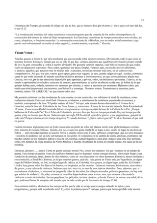 35

Dinámicas del Tiempo, de acuerdo al código del día de hoy, que es número diez, por el perro, y doce, que es el tono del día,
o sea 10.12.

“ La reordenación armónica del orden sincrónico es un prerrequisito para la creación de los anillos circumpolares y la
restauración del sistema de tubos de flujo interplanetario. Las funciones cromáticas de tiempo restaurativas son sociales, así
como, telepáticas, o funciones mentales. La restauración consciente de la Biosfera, crea un orden social armonioso, cuyo
patrón cuatri-dimensional es similar al orden orgánico, armónicamente, reajustado.” Gracias.


Valum Votan :
 Muchas gracias a Bolon lk, por otra enseñanza que nos recuerda sobre nosotros mismos. Obviamente, todo lo que existe es
nosotros mismos. Entonces, viendo que eso es todo lo que hay, siempre, tenemos que equilibrar entre nuestro propio sentido
de ser y la gran comunidad y orden a nuestro alrededor. Me gustaría también expresar, cuán felices estamos de que, todos,
estén tan dispuestos a aprender. Pero, todos, queremos dar pasos simples. Estamos aquí, en muchos niveles diferentes,
e, incluso, aquellos, que parecen estar en niveles más avanzados, necesitan entender todo esto, en un contexto más
comprehensivo. Así que, por esto, vamos, paso a paso, para estar seguros, de que, cuando salgan de aquí, ustedes, realmente,
sepan lo que están diciendo. El mundo está lleno de falsos profetas y falsos maestros, así que, no necesitamos añadir más.
Gracias, otra vez, por su tan entusiasta disposición para aprender, y por ser, todos, tan brillantes y presentes. Todavía, no he
tenido la oportunidad de saludar a cada uno de ustedes, personalmente, de darles un abrazo a cada uno, de hablar de lo que
quieran hablar; pero, todavía, tenemos seis semanas, por delante, y vamos a encontrar ese momento. Debemos saber, que
tenéis una relación personal con nosotros, con Bolon Ik y conmigo. Nosotros somos, Transmisores y maestros, pero,
también, somos “IN LAKE’CH;” así que somos todos uno.

Me gustaría continuar con las enseñanzas de esta semana; en este cuarto día, nos referimos al nivel de enseñanza, como
evaluación-síntesis. Este es el nivel final. Entonces, evaluamos y sintetizamos la enseñanza presentada esta semana; y
también, corresponde a la frase “El poder madura el fruto.” Así que, esta semana hemos discutido los 13 tonos de la
Creación, como la base del Calendario de las Trece Lunas, y, como esos 13 tonos de la creación hacen la Onda Encantada de
13 tonos. Como en esa Onda Encantada del servicio planetario, está representada la base de la Cultura de la Paz. ¿Porqué
hablamos de Cultura de Paz? En el Libro de Eclesiastés, yo creo, dice que hay un tiempo para todo. Hay un tiempo para la
guerra y hay un tiempo para la paz. Sabemos que este siglo XX ha sido el siglo de la guerra, y nos preguntamos ¿porqué ha
sido esto? Porque estamos en un tiempo de guerra. Y cuando decimos, “¿Quien está en guerra?” Es el ser humano el que está
en guerra.

Cuándo miramos al planeta como un Todo{mostrando un globo de inflar del planeta tierra},este globo terráqueo es lindo-
pero muestra divisiones políticas. Quizás, por eso, es que nos gusta tirarla de un lugar a otro, usarlo en lugar de una bola de
fútbol … pero de todas maneras es nuestra Tierra, y cuando vemos esta Tierra, debemos comprender que los seres humanos
– nosotros no podemos ver un solo ser humano en este globo. Si voláramos en un satélite de noche, entonces, podríamos ver
muchas señales de los humanos debido a toda la luz eléctrica, cuando llegamos a una gran ciudad o una zona muy poblada,
como, por ejemplo, la costa atlántica de Norte América o Europa Occidental de noche, no estaría oscura, por causa de la luz
eléctrica.

Entonces, decimos … ¿está la Tierra en guerra consigo misma? No, somos los humanos los que estamos en un tiempo de
guerra. Este tiempo de guerra viene de conflictos internos que los humanos tienen consigo mismos, al no poder llegar a una
condición de armonía, tanto, dentro de ellos mismos, como en sus relaciones con otros humanos. Entonces, hemos arribado a
esta condición, al final de la historia, en la que tenemos guerra, cada día. Hay guerra en Timor este, en Yugoslavia, en algún
lugar del Medio Oriente, en Irak, en algún lugar de Africa, en Colombia. Hay guerra, en algún lugar, cada día. En Estados
Unidos, hay guerra todos los días en los barrios, en los ghetos, en las escuelas. Entonces, tenemos, básicamente, una cultura
de guerra, y una cultura de violencia. Sabemos que éste, otra vez, es uno de esos tópicos aburridos. Pero, sabemos, que, si
encendemos el televisor, si miramos los juegos de vídeo de los niños, los dibujos animados, películas populares, no hay más
que señales de violencia. No, sólo, estamos en las calles disparándonos unos a otros, sino, que estamos reforzando la
violencia a través de todas las formas populares: las películas, revistas cómicas, y demás. Esto es, de nuevo, una señal, de lo
que, podemos llamar, la estupidez del mundo, que ha sido creado por la frecuencia de tiempo 12:60.

Nos sentimos inútiles, al observar los cuerpos de los que la vida se escapa con su sangre saliendo de estos, y nos
preguntamos:¿ porqué está sucediendo esto? Y¿ cómo lo podemos parar?. Así que, parece que hemos perdido toda nuestra
 
