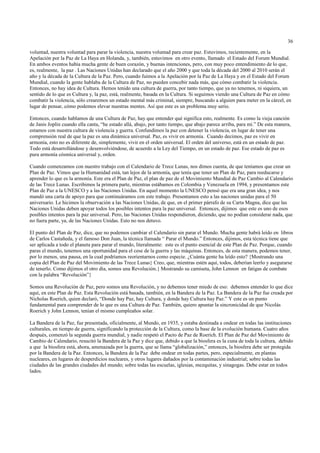 36

voluntad, nuestra voluntad para parar la violencia, nuestra voluntad para crear paz. Estuvimos, recientemente, en la
Apelación por la Paz de La Haya en Holanda, y, también, estuvimos en otro evento, llamado el Estado del Forum Mundial.
En ambos eventos había mucha gente de buen corazón, y buenas intenciones, pero, con muy poco entendimiento de lo que,
es, realmente, la paz . Las Naciones Unidas han declarado que el año 2000 y que toda la década del 2000 al 2010 serán el
año y la década de la Cultura de la Paz. Pero, cuando fuimos a la Apelación por la Paz de La Haya y en el Estado del Forum
Mundial, cuando la gente hablaba de la Cultura de Paz, no pueden concebir nada más, que cómo combatir la violencia.
Entonces, no hay idea de Cultura. Hemos tenido una cultura de guerra, por tanto tiempo, que ya no tenemos, ni siquiera, un
sentido de lo que es Cultura y, la paz, está, realmente, basada en la Cultura. Si seguimos viendo una Cultura de Paz en cómo
combatir la violencia, sólo crearemos un estado mental más criminal, siempre, buscando a alguien para meter en la cárcel, en
lugar de pensar, cómo podemos elevar nuestras mentes. Así que este es un problema muy serio.

Entonces, cuando hablamos de una Cultura de Paz, hay que entender qué significa esto, realmente. Es como la vieja canción
de Janis Joplin cuando ella canta, “he estado allá, abajo, por tanto tiempo, que abajo parece arriba, para mí.” De esta manera,
estamos con nuestra cultura de violencia y guerra. Confundimos la paz con detener la violencia, en lugar de tener una
comprensión real de que la paz es una dinámica universal. Paz, es vivir en armonía. Cuando decimos, paz es vivir en
armonía, esto no es diferente de, simplemente, vivir en el orden universal. El orden del universo, está en un estado de paz.
Todo está desarrollándose y desenvolviéndose, de acuerdo a la Ley del Tiempo, en un estado de paz. Ese estado de paz es
pura armonía cósmica universal y, orden.

Cuando comenzamos con nuestro trabajo con el Calendario de Trece Lunas, nos dimos cuenta, de que teníamos que crear un
Plan de Paz. Vimos que la Humanidad está, tan lejos de la armonía, que tenía que tener un Plan de Paz, para reeducarse y
aprender lo que es la armonía. Este era el Plan de Paz, el plan de paz de el Movimiento Mundial de Paz Cambio al Calendario
de las Trece Lunas. Escribimos la primera parte, mientras estábamos en Colombia y Venezuela en 1994, y presentamos este
Plan de Paz a la UNESCO y a las Naciones Unidas. En aquel momento la UNESCO pensó que era una gran idea, y nos
mandó una carta de apoyo para que continuáramos con este trabajo. Presentamos esto a las naciones unidas para el 50
aniversario. Le hicimos la observación a las Naciones Unidas, de que, en el primer párrafo de su Carta Magna, dice que las
Naciones Unidas deben apoyar todos los posibles intentos para la paz universal. Entonces, dijimos que este es uno de esos
posibles intentos para la paz universal. Pero, las Naciones Unidas respondieron, diciendo, que no podían considerar nada, que
no fuera parte, ya, de las Naciones Unidas. Esto no nos detuvo.

El punto del Plan de Paz, dice, que no podemos cambiar el Calendario sin parar el Mundo. Mucha gente habrá leído en libros
de Carlos Castañeda, y el famoso Don Juan, la técnica llamada “ Parar el Mundo.” Entonces, dijimos, esta técnica tiene que
ser aplicada a todo el planeta para parar el mundo, literalmente: este es el punto esencial de este Plan de Paz. Porque, cuando
paras el mundo, tenemos una oportunidad para el cese de la guerra y las máquinas. Entonces, de esta manera, podemos tener,
por lo menos, una pausa, en la cual podríamos reorientarnos como especie. ¿Cuánta gente ha leído esto? {Mostrando una
copia del Plan de Paz del Movimiento de las Trece Lunas} Creo, que, mientras estén aquí, todos, deberían leerlo y asegurarse
de tenerlo. Como dijimos el otro día, somos una Revolución.{ Mostrando su camiseta, John Lennon en fatigas de combate
con la palabra “Revolución”}

Somos una Revolución de Paz, pero somos una Revolución, y no debemos tener miedo de eso: debemos entender lo que dice
aquí, en este Plan de Paz. Esta Revolución está basada, también, en la Bandera de la Paz. La Bandera de la Paz fue creada por
Nicholas Roerich, quien declaró, “Donde hay Paz, hay Cultura, y donde hay Cultura hay Paz.” Y este es un punto
fundamental para comprender de lo que es una Cultura de Paz. También, quiero apuntar la sincronicidad de que Nicolás
Roerich y John Lennon, tenían el mismo cumpleaños solar.

La Bandera de la Paz, fue presentada, oficialmente, al Mundo, en 1935, y estaba destinada a ondear en todas las instituciones
culturales, en tiempo de guerra, significando la protección de la Cultura, como la base de la evolución humana. Cuatro años
después, comenzó la segunda guerra mundial, y nadie respetó el Pacto de Paz de Roerich. El Plan de Paz del Movimiento de
Cambio de Calendario, resucitó la Bandera de la Paz y dice que, debido a que la biosfera es la cuna de toda la cultura, debido
a que la biosfera está, ahora, amenazada por la guerra, que se llama “globalización,” entonces, la biosfera debe ser protegida
por la Bandera de la Paz. Entonces, la Bandera de la Paz debe ondear en todas partes, pero, especialmente, en plantas
nucleares, en lugares de desperdicios nucleares, y otros lugares dañados por la contaminación industrial; sobre todas las
ciudades de las grandes ciudades del mundo; sobre todas las escuelas, iglesias, mezquitas, y sinagogas. Debe estar en todos
lados.
 