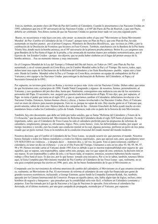 37

 Este es, también, un punto clave del Plan de Paz del Cambio al Calendario. Cuando lo presentamos a las Naciones Unidas en
1995, señalamos que era el 50º aniversario de las Naciones Unidas y el 60º del Pacto de Paz de Roerich, y que este Pacto,
debería ser celebrado. Nos dimos cuenta de que las Naciones Unidas no querían tener nada ver con esta segunda parte.

 Bueno, no necesitamos ir más lejos con esto, sólo atraer su atención sobre el que este "Movimiento se llama Movimiento
Mundial de Paz- Cambio al Calendario de las 13 Lunas", porque tiene un Plan de Paz y, que este Plan de Paz, ha sido
aumentado en muchos puntos: por el primer Congreso Planetario de Derechos Biosféricos, que tuvimos en 1996; y por la
celebración de la Disolución de Fronteras que hicimos en Four Corners. También, marchamos con la Bandera de la Paz hasta
Trinity Site, donde nació la bomba atómica, en el 50º aniversario de la primera prueba atómica. Bolon lk y yo cargamos una
gran Bandera de la Paz hasta el lugar de la prueba, y fue arrancada de nuestras manos por soldados norteamericanos, por el
Ejercito de los Estados Unidos – porque nos dijeron, que no podía haber símbolos en el lugar del primer ensayo de la
bomba atómica… Fue un momento intenso y muy interesante.

En el Congreso Mundial de la Ley del Tiempo y Tribunal del Día del Juicio, en Tokio en 1997, este Plan de Paz fue
aumentado, y en el verano pasado en Costa Rica, con la Cumbre Mundial sobre la Paz y el Tiempo. De nuevo, todos, aquí,
deben tener una copia de la Declaración de la Reforma del Calendario y las Siete Resoluciones- pueblo, sepan esto y lean
esto. Desde la Cumbre Mundial sobre la Paz y el Tiempo en Costa Rica, enviamos un equipo de embajadores de Paz al
Vaticano y otro equipo a las Naciones Unidas para entregar la declaración de Reforma del Calendario, al Papa y al
Secretario General de la ONU.

Por supuesto, no tuvimos gran éxito en Roma, y tuvimos un poco más éxito con las Naciones Unidas. Deben saber, que antes
de que hiciéramos esto, a principios de 1998, Vandir Natal Casagrande y algunos de nosotros, fuimos, personalmente, al
Vaticano, y nos quedamos ahí por diez días, hasta que, finalmente, conseguimos una audiencia con uno de los secretarios
personales del Papa. El secretario, nos aseguró que pasaría toda la información al Papa. Él nos dijo, que, por supuesto, el
Papa no tenía el poder que tenía en el siglo XVI, y que si, queríamos cambiar el Calendario, deberíamos involucrar a las
Naciones Unidas. Entonces, fuimos buenos chicos y chicas, y hemos involucrado a las Naciones Unidas. Pero, el Vaticano
creó un muro de silencio para nuestra propuesta. Esto no es, porque no sepan de esto. Hay mucha gente en el Vaticano que,
positivamente, saben de todo esto. Hemos hecho dos campañas de fax - Antonio Giacchetti de Italia ayudó mucho en esto:
mandamos faxes a todos los Cardenales y jefes de Estado. Entonces, todo esto es parte de la historia de este Movimiento.

También, hay otro documento, que debe ser leído por todos ustedes, que se llama “Reforma del Calendario y Futuro de la
Civilización,” que da una historia del Movimiento de Reforma del Calendario desde el siglo XIX hasta el presente. Es muy
importante, saber, que el Calendario de Trece Lunas ha sido el calendario preferido para las propuestas de reformas de
calendario, simplemente, porque es, obviamente, lógico. Pero, como hemos visto, las deformidades creadas, por seguir un
tiempo mecánico y torcido, esto ha creado una condición mental en la cual, algunas personas, prefieren un perro de tres patas
rosado que un perro normal. Esta es la metáfora de la condición irracional del estado mental del mundo moderno.

Nosotros decimos, que el Cambio al Calendario de las Trece Lunas, no puede ocurrir sin que paremos el mundo. Nosotros
hemos llamado a todos los líderes mundiales y a todos los líderes espirituales, para que apoyen esto, para que podamos tener
UN SOLO DIA sin violencia ... y después decir … tratemos dos, y, tal vez, les guste. Esto es para comenzar, cambiar el
calendario, es tener un día sin violencia - y ese es el Día Fuera del Tiempo. Llamamos a esto en los años 93, 94, 95, 96, 97,
98 y 99. Hemos enviado cartas al Vaticano desde 1993.Esto es debido a que es nuestra responsabilidad estar seguros de que
aquellos, que se supone, son responsables, sepan sobre esto, porque, una vez que sepan de esto, entonces, la decisión está en
sus manos. Si son responsables y saben de esto, y no hacen nada, al respecto, entonces, nosotros habremos hecho nuestro
trabajo y Dios hará el suyo. Es por eso, por lo que hemos tomado esta iniciativa. Por si no lo saben, también, tenemos librito
aquí, la Guía Completa para Movimiento mundial de Paz Cambio al Calendario de las Trece Lunas - que, realmente, no es
una guía completa porque fue escrito en 1996, pero, aún, da las bases fundamentales de lo que el Movimiento es.

Comparado con los movimientos de reforma anteriores de cambio del calendario, el Movimiento en el que estamos envueltos
es, realmente, un Movimiento de Paz. El movimiento de reforma al calendario de este siglo fue financiado por gente de
grandes recursos económicos, incluyendo, a George Eastman, quien fundó la Compañía Eastman Kodak, fue, también,
apoyado por la Cámara Internacional de Comercio. Porque en aquella época, aún, había algún tipo de lógica, incluso, entre
hombres de negocio y banqueros - que pensaban que la contabilidad sería más fácil, si hubiera un Calendario constante y
perpetuo. Esto fue tomado por la Liga de Naciones y la Liga de Naciones lo apoyaba. Esta reforma al calendario fue
derrotada, en el último momento, por una gran campaña de propagada, montada por el Vaticano, por supuesto.
 