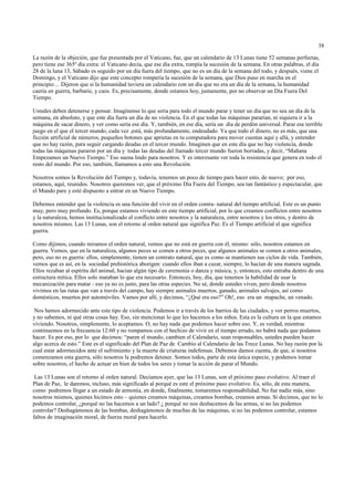 38

La razón de la objeción, que fue presentada por el Vaticano, fue, que un calendario de 13 Lunas tiene 52 semanas perfectas,
pero tiene ese 365º día extra: el Vaticano decía, que ese día extra, rompía la sucesión de la semana. En otras palabras, el día
28 de la luna 13, Sábado es seguido por un día fuera del tiempo, que no es un día de la semana del todo, y después, viene el
Domingo, y el Vaticano dijo que este concepto rompería la sucesión de la semana, que Dios puso en marcha en el
principio… Dijeron que si la humanidad tuviera un calendario con un día que no era un día de la semana, la humanidad
caería en guerra, barbarie, y caos. Es, precisamente, donde estamos hoy, justamente, por no observar un Día Fuera Del
Tiempo.

Ustedes deben detenerse y pensar. Imagínense lo que sería para todo el mundo parar y tener un día que no sea un día de la
semana, en absoluto, y que este día fuera un día de no violencia. En el que todas las máquinas pararían, ni siquiera ir a la
máquina de sacar dinero, y ver como sería ese día. Y, también, en ese día, sería un día de perdón universal. Parar ese terrible
juego en el que el tercer mundo, cada vez ,está, más profundamente, endeudado. Ya que todo el dinero, no es más, que una
ficción artificial de números, pequeños botones que aprietas en tu computadora para mover cuentas aquí y allá, y entender
que no hay razón, para seguir cargando deudas en el tercer mundo. Imaginen que en este día que no hay violencia, donde
todas las máquinas pararon por un día y todas las deudas del llamado tercer mundo fueron borradas, y decir, “Mañana
Empezamos un Nuevo Tiempo.” Eso suena lindo para nosotros. Y es interesante ver toda la resistencia que genera en todo el
resto del mundo. Por eso, también, llamamos a esto una Revolución.

Nosotros somos la Revolución del Tiempo y, todavía, tenemos un poco de tiempo para hacer esto, de nuevo; por eso,
estamos, aquí, reunidos. Nosotros queremos ver, que el próximo Día Fuera del Tiempo, sea tan fantástico y espectacular, que
el Mundo pare y esté dispuesto a entrar en un Nuevo Tiempo.

Debemos entender que la violencia es una función del vivir en el orden contra- natural del tiempo artificial. Este es un punto
muy, pero muy profundo. Es, porque estamos viviendo en este tiempo artificial, por lo que creamos conflictos entre nosotros
y la naturaleza, hemos institucionalizado el conflicto entre nosotros y la naturaleza, entre nosotros y los otros, y dentro de
nosotros mismos. Las 13 Lunas, son el retorno al orden natural que significa Paz. Es el Tiempo artificial el que significa
guerra.

Como dijimos, cuando miramos el orden natural, vemos que no está en guerra con él, mismo: sólo, nosotros estamos en
guerra. Vemos, que en la naturaleza, algunos peces se comen a otros peces, que algunos animales se comen a otros animales,
pero, eso no es guerra: ellos, simplemente, tienen un contrato natural, que es como se mantienen sus ciclos de vida. También,
vemos que es así, en la sociedad prehistórica aborigen: cuando ellos iban a cazar, siempre, lo hacían de una manera sagrada.
Ellos rezaban al espíritu del animal, hacían algún tipo de ceremonia o danza y música, y, entonces, esto entraba dentro de una
estructura mítica. Ellos solo mataban lo que era necesario. Entonces, hoy, día, que tenemos la habilidad de usar la
mecanización para matar - eso ya no es justo, para las otras especies. No sé, donde ustedes viven, pero donde nosotros
vivimos en las rutas que van a través del campo, hay siempre animales muertos, ganado, animales salvajes, así como
domésticos, muertos por automóviles. Vamos por allí, y decimos, “¿Qué era eso?” Oh!, eso era un mapache, un venado.

 Nos hemos adormecido ante este tipo de violencia. Podemos ir a través de los barrios de las ciudades, y ver perros muertos,
y no sabemos, ni qué otras cosas hay. Eso, sin mencionar lo que les hacemos a los niños. Esta es la cultura en la que estamos
viviendo. Nosotros, simplemente, lo aceptamos. O, no hay nada que podemos hacer sobre eso. Y, es verdad, mientras
continuemos en la frecuencia 12:60 y no rompamos con el hechizo de vivir en el tiempo errado, no habrá nada que podamos
hacer. Es por eso, por lo que decirnos: “paren el mundo, cambien el Calendario, sean responsables, ustedes pueden hacer
algo acerca de esto.” Este es el significado del Plan de Paz de Cambio al Calendario de las Trece Lunas. No hay razón por la
cual estar adormecidos ante el sufrimiento y la muerte de criaturas indefensas. Debemos damos cuenta, de que, si nosotros
comenzamos esta guerra, sólo nosotros la podremos detener. Somos todos, parte de esta única especie, y podemos tomar
sobre nosotros, el hecho de actuar en bien de todos los seres y tomar la acción de parar el Mundo.

 Las 13 Lunas son el retorno al orden natural. Decíamos ayer, que las 13 Lunas, son el próximo paso evolutivo. Al traer el
Plan de Paz, le daremos, incluso, más significado al porqué es este el próximo paso evolutivo. Es, sólo, de esta manera,
como podremos llegar a un estado de armonía, en donde, finalmente, tomaremos responsabilidad. No fue nadie más, sino
nosotros mismos, quienes hicimos esto – quienes creamos máquinas, creamos bombas, creamos armas. Si decimos, que no lo
podemos controlar, ¿porqué no las hacemos a un lado? ¿ porqué no nos deshacemos de las armas, si no las podemos
controlar? Deshagámonos de las bombas, deshagámonos de muchas de las máquinas, si no las podemos controlar, estamos
faltos de imaginación moral, de fuerza moral para hacerlo.
 