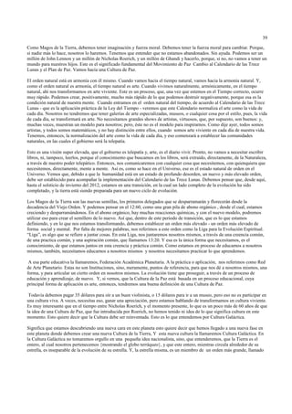 39

Como Magos de la Tierra, debemos tener imaginación y fuerza moral. Debemos tener la fuerza moral para cambiar. Porque,
si nadie más lo hace, nosotros lo haremos. Tenemos que entender que no estamos abandonados. Sin ayuda. Podemos ser un
millón de John Lennon y un millón de Nicholas Roerich, y un millón de Ghandi y hacerlo, porque, si no, no vamos a tener un
mundo para nuestros hijos. Este es el significado fundamental del Movimiento de Paz Cambio al Calendario de las Trece
Lunas y el Plan de Paz. Vamos hacia una Cultura de Paz.

El orden natural está en armonía con él mismo. Cuando vamos hacia el tiempo natural, vamos hacia la armonía natural. Y,
como el orden natural es armonía, el tiempo natural es arte. Cuando vivimos naturalmente, armónicamente, en el tiempo
natural, ahí nos transformamos en arte viviente. Este es un proceso, que, una vez que estemos en el Tiempo correcto, ocurre
muy rápido. Podemos crear, positivamente, mucho más rápido de lo que podemos destruír negativamente, porque esa es la
condición natural de nuestra mente. Cuando entramos en el orden natural del tiempo, de acuerdo al Calendario de las Trece
Lunas - que es la aplicación práctica de la Ley del Tiempo - veremos que este Calendario normaliza el arte como la vida de
cada día. Nosotros no tendremos que tener galerías de arte especializadas, museos, o cualquier cosa por el estilo, pues, la vida
de cada día, se transformará en arte. No necesitamos grandes shows de artistas, virtuosos, que, por supuesto, son buenos: y,
muchas veces, muestran un modelo para nosotros; pero, éste no es el modelo para inspirarnos. Como dije ayer, todos somos
artistas, y todos somos matemáticos, y no hay distinción entre ellos, cuando somos arte viviente en cada día de nuestra vida.
Tenemos, entonces, la normalización del arte como la vida de cada día, y eso comenzará a establecer las comunidades
naturales, en las cuales el gobierno será la telepatía.

Esto es una visión super elevada, que el gobierno es telepatía y, arte, es el diario vivir. Pronto, no vamos a necesitar escribir
libros, ni, tampoco, leerlos, porque el conocimiento que buscamos en los libros, será extraído, directamente, de la Naturaleza,
a través de nuestro poder telepático. Entonces, nos comunicaremos con cualquier cosa que necesitemos, con quienquiera que
necesitemos, directamente, mente a mente. Así es, como se hace en el Universo, ese es el estado natural de orden en el
Universo. Vemos que, debido a que la humanidad está en un estado de profundo desorden, un nuevo y más elevado orden,
debe ser establecido para acompañar la implementación del Calendario de las Trece Lunas. Debemos pensar que, desde aquí,
hasta el solsticio de invierno del 2012, estamos en una transición, en la cual un lado completo de la evolución ha sido
completado, y la tierra está siendo preparada para un nuevo ciclo de evolución.

Los Magos de la Tierra son las nuevas semillas, los primeros delegados que se desparramarán y florecerán desde la
decadencia del Viejo Orden. Y podemos pensar en el 12:60, como una gran pila de abono orgánico , desde el cual, estamos
creciendo y desparramándonos. En el abono orgánico, hay muchas reacciones químicas, y con el nuevo modelo, podremos
utilizar eso para crear el semillero de lo nuevo. Así que, dentro de este periodo de transición, que es lo que estamos
definiendo, y en lo que nos estamos transformando, debemos establecer un orden más elevado - un orden más elevado de
forma social y mental. Por falta de mejores palabras, nos referimos a este orden como la Liga para la Evolución Espiritual.
“Liga”, es algo que se refiere a juntar cosas. En esta Liga, nos juntaremos nosotros mismos, a través de una creencia común,
de una practica común, y una aspiración común, que llamamos 13:20. Y esa es la única forma que necesitamos, es el
conocimiento, de que estamos juntos en esta creencia y práctica común. Como estamos en proceso de educamos a nosotros
mismos, también, necesitamos educarnos a nosotros mismos y nosotros necesitamos practicar lo que aprendemos.

 A esa parte educativa la llamaremos, Federación Académica Planetaria. A la práctica o aplicación, nos referimos como Red
de Arte Planetario. Estas no son Instituciones, sino, meramente, puntos de referencia, para que nos dé a nosotros mismos, una
forma, y para articular un cierto orden en nosotros mismos. La evolución tiene que proseguir, a través de un proceso de
educación y aprendizaje, de nuevo. Y, si vemos, que la Cultura de la Paz está basada en un proceso educacional, cuya
principal forma de aplicación es arte, entonces, tendremos una buena definición de una Cultura de Paz.

 Todavía debemos pagar 35 dólares para oír a un buen violinista, o 15 dólares para ir a un museo, pero eso no es participar en
una cultura viva. A veces, necesitas eso, ganar una apreciación, pero estamos hablando de transformamos en cultura viviente.
Es muy interesante que en el tiempo entre Nicholas Roerich, y el momento presente, lo que es un poco más de 60 años de que
la idea de una Cultura de Paz, que fue introducida por Roerich, no hemos tenido ni idea de lo que significa cultura en este
momento. Esto quiere decir que la Cultura debe ser reinventada. Esto es lo que entendemos por Cultura Galáctica.

Significa que estamos descubriendo una nueva cara en este planeta esto quiere decir que hemos llegado a una nueva fase en
este planeta donde debemos crear una nueva Cultura de la Tierra, Y esta nueva cultura la llamaremos Cultura Galáctica. En
la Cultura Galáctica no tomaremos orgullo en una pequeña idea nacionalista, sino, que entenderemos, que la Tierra es el
entero, al cual nosotros pertenecemos {mostrando el globo terráqueo}, y que este entero, mientras circula alrededor de su
estrella, es inseparable de la evolución de su estrella. Y, la estrella misma, es un miembro de un orden más grande, llamado
 