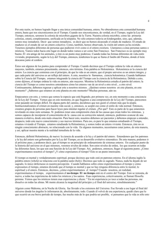 4


Por esta razón, no hemos logrado llegar a una única comunidad humana, entera. No obtendremos esta comunidad humana
entera, hasta que nos sincronicemos en el Tiempo. Cuando nos sincronicemos, de verdad, en el Tiempo, según la Ley del
Tiempo, entonces, seremos la colonia de microbios gigante de la Tierra. Nuestra colonia microbio, como las primeras
colonias, estará, completamente, unificada en la telepatía. No sólo estamos todavía en kindergarden, sino, que, además,
somos muy inmaduros. Decir que somos inmaduros, es decir que no hemos alcanzado el estado de madurez. El estado de
madurez es el estado de ser un entero colectivo. Como, también, hemos observado, la visión del entero ya ha existido.
Tenemos ejemplos diferentes de personas que pudieron vivir como si el entero existiera. Llamamos a estas personas santos o
místicos. Vamos todos hacia este lugar en donde todos vamos a ser como San Francisco. San Francisco es un ejemplo muy
bueno. Él era amigo de los animales, y éste es un punto muy poderoso. Cuando todas las formas diferentes de vida estén
viviendo, propiamente, según la Ley del Tiempo, entonces, tendremos lo que se llama el Jardín del Paraíso, donde el león
descansa junto al cordero.

Éstos son algunos de los puntos para comprender el Tiempo. Cuando decimos que el Tiempo ordena la vida en enteros
mayores, también, estamos presentando, entonces, otro término. Esta palabra es Holonómica. Holonómica es la ciencia del
entero. La ciencia que comienza con el principio, de que la vida es un entero, que el propio universo es un entero íntegro, y
que cada parte del universo es un reflejo del entero. A esto, nosotros lo llamamos, ciencia holonómica. Cuando hablamos
sobre la Ciencia del Tiempo, estamos integrando la ciencia del Tiempo con la ciencia de la Holonómica. Debido a esto,
como dijimos, el tiempo ordena la vida en enteros, aún mayores. Mientras la Holonómica estudia el patrón del entero, la
ciencia del Tiempo es como nosotros entendemos cómo los enteros van de un nivel a otro nivel... a otro nivel.
Continuamente, debemos regresar y aplicar esto a nosotros mismos. ¿Quiénes somos nosotros en este planeta, en este
momento? ¿Sabemos que estamos en este planeta en este momento? Muchas personas, aún no.

Empezamos con esto, y vemos que somos la especie que está llegando, por primera vez, en este momento a una conciencia
de la Ley del Tiempo. Vemos que en este momento, en que llegamos a una comprensión de la Ley del Tiempo, parecemos
estar pasando un tiempo difícil. En alguna parte del camino, decidimos que nos gustó el crimen más que la utopía.
Institucionalizamos el crimen en nuestra vida social, y, entonces, se aceptó eso como el estilo de vida normal. Entonces,
creamos grupos de personas para hacer leyes para intentar regular el crimen. ¿Por qué? Esto es parte de lo que estaremos
revelando en estas siete semanas. Si podemos tener una comprensión clara de las causas que crean todos los síntomas, y
somos capaces de incorporar el conocimiento de la causa con su corrección natural, entonces, podremos avanzar de una
manera evolutiva, desde esta mala situación. Para hacer esto, nosotros debemos ser pacientes y debemos empezar a entender,
despacio, todo este nuevo conocimiento y sus nuevos términos. Para eso, es para lo que estamos estudiando el Tiempo,
estamos viviendo el Tiempo, estamos estudiando la Holonómica, y somos todos un entero viviente. Entonces, éste no es
ningún conocimiento abstracto, no relacionado con la vida. En algunos momentos, necesitamos estar juntos, de esta manera,
y así, aplicar nuestra mente a la realidad inmediata de la vida.

Entonces, definiré Holonómica, de nuevo: la ciencia de acuerdo a la ley y el patrón del entero. Entendemos que los patrones
y la ley del entero son gobernados por la Ley del Tiempo, en su desarrollo evolutivo sistemático. De esta manera, podemos ir
al próximo paso, y podemos decir, que el tiempo es un principio de ordenamiento de sistemas enteros. En cualquier punto de
la historia del universo en el que miremos, veremos niveles de orden. Son estos niveles de orden, los que ocurren en todas
las diferentes fases, los que son una función de la Ley del Tiempo. Así, podemos, entonces, llegar al siguiente punto. ¿Cómo
experimentamos nosotros el tiempo? ¿Y cómo expresamos el tiempo? Éste es un punto interesante.

El tiempo es mental y verdaderamente espiritual, porque decimos que todo está en patrones enteros. En el idioma inglés la
palabra entero (whole) se relaciona con la palabra santo (holy). Decimos que todo es sagrado. Nunca, nada ha dejado de ser
sagrado, lo único defectuoso es nuestra percepción. Cuando hablamos sobre cómo experimentamos el tiempo y cómo
expresamos el tiempo, estamos diciendo que el tiempo es mental y que no hay ninguna diferencia entre lo mental, lo
espiritual y el entero. Entonces, decimos, ¿cómo experimentamos el tiempo? Cuando nosotros, en realidad,
experimentamos el tiempo, experimentamos el no-tiempo. El no tiempo está en el centro del Tiempo. Esto se remonta, de
nuevo, a todas las experiencias de todos los místicos y los santos. Esas experiencias, colectivamente, se llaman filosofía
perenne. Vemos que los místicos tienen esas experiencias y dicen: “ En mi experiencia yo toco a todas las personas, me
disuelvo en todas las almas. Mi mente alcanza la magnitud del principio y el final del universo, simultáneamente.”

Alguien como Mahoma, en la Noche de Gloria, fue llevado a los extremos del Universo. Fue llevado a ese lugar al final del
universo donde los ángeles lo informaron de, absolutamente, todo. Cuando él volvió de esa experiencia, quedó claro que lo
que ocurrió en ese breve período de tiempo, fue mucho más de lo que podría ser posible, si pensamos que la vida es sólo esto
 