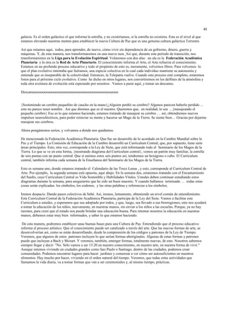 40

galaxia. Es el orden galáctico el que informa la estrella, y no existiríamos, si la estrella no existiera. Este es el nivel al que
estamos elevando nuestras mentes para establecer la nueva Cultura de Paz que es una genuina cultura galáctica Terrestre.

Así que estamos aquí, todos, para aprender, de nuevo, cómo vivir sin dependencia de un gobierno, dinero, guerra y
máquinas. Y, de esta manera, nos transformaremos en una nueva raza. Así que, durante este período de transición, nos
transformaremos en la Liga para la Evolución Espiritual. Volaremos con dos alas: un ala es la Federación Académica
Planetaria y la otra es la Red de Arte Planetario. El conocimiento informa el Arte, el Arte refuerza el conocimiento.
Estamos en un profundo proceso educativo y todo el propósito de esto es, meramente, volvernos libres. Para volvemos lo
que el plan evolutivo intentaba que fuéramos, una especie colectiva en la cual cada individuo mantiene su autonomía y
entiende que es inseparable de la colectividad. Entonces, la Telepatía vuelve. Cuando este proceso esté completo, estaremos
listos para el próximo ciclo evolutivo. Como he dicho en otros lugares, nos convertiremos en los delfines de la atmósfera y
toda otra aventura de evolución está esperando por nosotros . Vamos a parar aquí, y tomar un descanso.

Descansoooooooooooooooooooooooooooooooooooooooooooooo


{Sosteniendo un cerebro pequeñito de caucho en la mano}¿Alguien perdió su cerebro? Algunos parecen haberlo perdido ...
este no parece tener nombre . Así que diremos que es el nuestro. Queremos que, en realidad, lo sea ...{masajeando el
pequeño cerebro} Eso es lo que estamos haciendo, estamos tratando de masajear su cerebro … así, obtendremos nuevos
impulsos neuroeléctricos, para poder reiniciar su mente y hacerse un Mago de la Tierra. Se siente bien… Gracias por dejarme
masajear sus cerebros.

Ahora pongámonos serios, y volvamos a donde nos quedamos.

He mencionado la Federación Académica Planetaria. Que fue un desarrollo de lo acordado en la Cumbre Mundial sobre la
Paz y el Tiempo. La Comisión de Educación de la Cumbre desarrolló un Curriculum Central, que, por supuesto, tiene siete
áreas principales. Esto, otra vez, corresponde a la Ley de Siete, que está informando todo el Seminario de los Magos de la
Tierra. Lo que se ve en esta forma, {mostrando diagrama del Curriculum central}, vemos un patrón muy familiar, la estrella
de seis puntas con un punto central. Que si unimos estos seis puntos así, tendremos un hexágono o cubo. El Curriculum
central, también informa cada semana de la Enseñanza del Seminario de los Magos de la Tierra.

Esto es semana uno, donde estamos tratando el Calendario de las Trece Lunas , y esto, corresponde al Curriculum Central de
Arte. Por ejemplo, la segunda semana está opuesta, aquí abajo. En la semana dos, estaremos tratando con el Encantamiento
del Sueño, cuyo Curriculum Central es Vida Sostenible y Habilidades Vitales. Ustedes deben continuar estudiando estos
diagramas durante la semana, para asegurarme que he sido un buen maestro. Y cuando hallamos terminado … todas estas
cosas serán explicadas: los símbolos, los codones, y las otras palabras y referencias a los símbolos.

Iremos despacio. Dando pasos colectivos de bebé. Así, iremos, lentamente, obteniendo un nivel común de entendimiento.
Este Curriculum Central de la Federación Académica Planetaria, participa de la Ley del Siete. Vamos a facilitar este
Curriculum a ustedes, y esperamos que sea adoptado por todos, y que, luego, sea llevado a sus biorregiones; esto nos ayudará
a tomar la educación de los niños, nuevamente, en nuestras manos, sin enviar a los niños a las escuelas. Porque, ya no hay
razones, para creer que el estado nos puede brindar una educación buena. Para retomar nosotros la educación en nuestras
manos, debemos estar muy bien informados, y saber lo que estamos haciendo.

 De esta manera, podremos establecer unas buenas bases para una Cultura de Paz. Entendiendo que el proceso educativo
informa el proceso artístico. Que el conocimiento puede ser catalizado a través del arte. Que las nuevas formas de arte, se
desenvolverían así, como se están desarrollando, desde la comprensión de los códigos y patrones de la Ley de Tiempo.
Veremos, que algunos de estos patrones incluyen lo que serían formas aboriginales. Algunas de estas formas y patrones
puede que incluyan a Bach y Mozart. Y veremos, también, emerger formas, totalmente nuevas, de esto. Nosotros sabemos
siempre llegar y decir: "No. Sólo vamos a ser 13:20 en nuestro conocimiento, en nuestro arte, en nuestra forma de vivir."
Aunque estemos viviendo en ciudades grandes como Sao Paulo o Santiago, dentro de las ciudades, podemos crear
comunidades. Podemos encontrar lugares para hacer jardines y comenzar a ver cómo ser autosuficientes en nuestros
alimentos. Hay mucho por hacer, viviendo en el orden natural del tiempo. Veremos, que todas estas actividades que
llamamos la vida diaria, va a tomar formas que van a ser ceremoniales y, al mismo tiempo, prácticas.
 