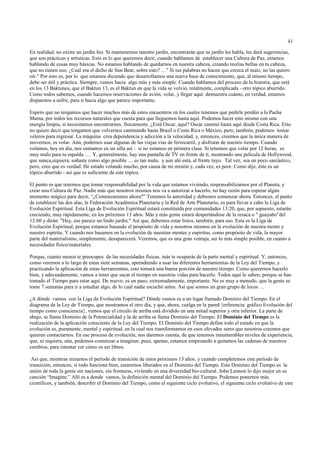 41

En realidad, no existe un jardín feo. Si mantenemos nuestro jardín, encontrarán que su jardín les habla, les dará sugerencias,
que son prácticas y artísticas. Esto es lo que queremos decir, cuando hablamos de establecer una Cultura de Paz, estamos
hablando de cosas muy básicas. No estamos hablando de quedarnos en nuestra cabeza, creando teorías bellas en tu cabeza,
que no tienen uso. ¿Cuál era el dicho de Sun Bear, sobre esto? …" Si tus palabras no hacen que crezca el maíz, no las quiero
oír." Por esto es, por lo que estamos diciendo que desarrollamos una nueva base de conocimiento, que, al mismo tiempo,
debe ser útil y práctica. Siempre, vamos hacia algo más y más simple. Cuando hablamos del proceso de la historia, que está
en los 13 Baktunes, que el Baktun 13, es el Baktun en que la vida se volvió, totalmente, complicada - otro tópico aburrido.
Como todos sabemos, cuando hacemos reservaciones de avión, volar, y llegar aquí: demuestra cuánto, en verdad, estamos
dispuestos a sufrir, para ir hacia algo que parece importante.

Espero que no tengamos que hacer muchos más de estos encuentros en los cuales tenemos que pedirle perdón a la Pacha
Mama, por todos los recursos naturales que cuesta para que lleguemos hasta aquí. Podemos hacer esto mismo con una
energía limpia, si necesitamos encontrarnos, físicamente. ¿Está Oscar, aquí? Oscar caminó hasta aquí desde Costa Rica. Esto
no quiere decir que tengamos que volvernos caminando hasta Brasil o Costa Rica o México, pero, también, podemos tomar
veleros para regresar. La máquina crea dependencia y adicción a la velocidad, y, entonces, creemos que la única manera de
movernos, es volar. Aún, podemos usar algunas de las viejas vías de ferrocarril, y disfrutar de nuestro tiempo. Cuando
volamos, hoy en día, nos sentamos en un silla así - si no estamos en primera clase. Si tenemos que volar por 12 horas, es
muy malo para tu espalda … Y, generalmente, hay una pantalla de TV en frente de tí, mostrando una película de Hollywood,
que nunca,siquiera, soñaste como algo posible … es tan mala, y aun ahí está, al frente tuyo. Tal vez, sea un poco sarcástico,
pero, creo que es verdad. He estado volando mucho, por causa de mi misión y, cada vez, es peor. Como dije, éste es un
tópico aburrido - así que es suficiente de este tópico.

El punto es que tenemos que tomar responsabilidad por la vida que estamos viviendo, responsabilizarnos por el Planeta, y
crear una Cultura de Paz. Nadie más que nosotros mismos nos va a autorizar a hacerlo, no hay razón para esperar algún
momento mágico para decir, “¿Comenzaremos ahora?” Tenemos la autoridad y debemos comenzar ahora. Entonces, el punto
de establecer las dos alas, la Federación Académica Planetaria y la Red de Arte Planetario, es para llevar a cabo la Liga de
Evolución Espiritual. Esta Liga de Evolución Espiritual estará constituída por comunidades 13:20, que, por supuesto, estarán
creciendo, muy rápidamente, en los próximos 13 años. Más y más gente estará despertándose de la resaca o " guayabo"del
12:60 y dirán: "Hey, ese parece un lindo jardín." Así que, debemos estar listos, también, para eso. Esta es la Liga de
Evolución Espiritual, porque estamos basando el propósito de vida y nosotros mismos en la evolución de nuestra mente y
nuestro espíritu. Y cuando nos basamos en la evolución de nuestras mentes y espíritus, como propósito de vida, la mayor
parte del materialismo, simplemente, desaparecerá. Veremos, que es una gran ventaja, ser lo más simple posible, en cuanto a
necesidades físico/materiales.

Porque, cuanto menos te preocupes de las necesidades físicas, más te ocuparás de la parte mental y espiritual. Y, entonces,
como veremos a lo largo de estas siete semanas, aprendiendo a usar las diferentes herramientas de la Ley del Tiempo, y
practicando la aplicación de estas herramientas, esto tomará una buena porción de nuestro tiempo. Como querernos hacerlo
bien, y adecuadamente, vamos a tener que sacar el tiempo en nuestras vidas para hacerlo. Todos aquí lo saben, porque se han
tomado el Tiempo para estar aquí. De nuevo, es un paso, extremadamente, importante. No es muy a menudo, que la gente se
tome 7 semanas para ir a estudiar algo, de lo cual nadie escuchó antes. Así que somos un gran grupo de locos …

¿A dónde vamos con la Liga de Evolución Espiritual? Dónde vamos es a un lugar llamado Dominio del Tiempo. En el
diagrama de la Ley de Tiempo, que mostramos el otro día, y que, ahora, cuelga en la pared {referencia: gráfico Evolución del
tiempo como consciencia}, vemos que el círculo de arriba está dividido en una mitad superior y otra inferior. La parte de
abajo, se llama Dominio de la Potencialidad y la de arriba se llama Dominio del Tiempo. El Dominio del Tiempo es la
realización de la aplicación consciente de la Ley del Tiempo. El Dominio del Tiempo define todo el estado en que la
evolución es, puramente, mental y espiritual, en la cual nos transformamos en esos elevados seres que nosotros creemos que
quieren contactarnos. En ese proceso de evolución, nos daremos cuenta, de que tenemos innumerables niveles de experiencia,
que, ni siquiera, aún, podemos comenzar a imaginar, pues, apenas, estamos empezando a quitamos las cadenas de nuestros
cerebros, para intentar ver cómo es ser libres.

 Así que, mientras mirarnos el período de transición de estos próximos 13 años: y cuando completemos este período de
transición, entonces, si todo funciona bien, estaremos liberados en el Dominio del Tiempo. Este Dominio del Tiempo es la
unión de toda la gente sin naciones, sin fronteras, viviendo en una diversidad bio-cultural. John Lennon lo dijo mejor en su
canción “Imagine.” Allí es a donde vamos, la definición mental del Dominio del Tiempo. Podemos ponernos más
científicos, y también, describir el Dominio del Tiempo, como el siguiente ciclo evolutivo, el siguiente ciclo evolutivo de este
 