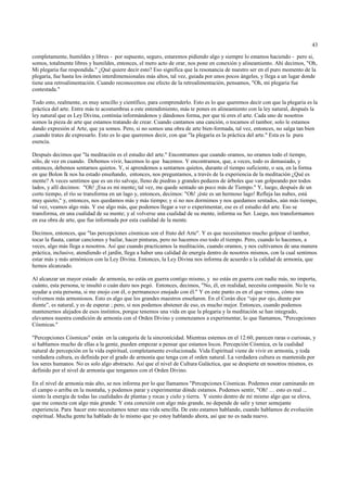 43

completamente, humildes y libres - por supuesto, seguro, estaremos pidiendo algo y siempre lo estamos haciendo - pero si,
somos, totalmente libres y humildes, entonces, el mero acto de orar, nos pone en conexión y alineamiento. Ahí decimos, "Oh,
Mi plegaria fue respondida." ¿Qué quiere decir esto? Eso significa que la resonancia de nuestro ser en el puro momento de la
plegaria, fue hasta los órdenes interdimensionales más altos, tal vez, guiada por unos pocos ángeles, y llega a un lugar donde
tiene una retroalimentación. Cuando reconocemos ese efecto de la retroalimentación, pensamos, "Oh, mi plegaria fue
contestada."

Todo esto, realmente, es muy sencillo y científico, para comprenderlo. Esto es lo que queremos decir con que la plegaria es la
práctica del arte. Entre más te acostumbras a este entendimiento, más te pones en alineamiento con la ley natural, después la
ley natural que es Ley Divina, continúa informándonos y dándonos forma, por que tú eres el arte. Cada uno de nosotros
somos la pieza de arte que estamos tratando de crear. Cuando cantamos una canción, o tocamos el tambor, solo le estamos
dando expresión al Arte, que ya somos. Pero, si no somos una obra de arte bien-formada, tal vez, entonces, no salga tan bien
,cuando trates de expresarlo. Esto es lo que queremos decir, con que "la plegaría es la práctica del arte." Esta es la pura
esencia.

Después decimos que "la meditación es el estudio del arte." Encontramos que cuando oramos, no oramos todo el tiempo,
sólo, de vez en cuando. Debemos vivir, hacemos lo que hacemos. Y encontramos, que, a veces, todo es demasiado, y
entonces, debemos sentarnos quietos. Y, si aprendemos a sentarnos quietos, durante el tiempo suficiente, o sea, en la forma
en que Bolon lk nos ha estado enseñando, entonces, nos preguntamos, a través de la experiencia de la meditación ¿Qué es
mente? A veces sentimos que es un río salvaje, lleno de piedras y grandes pedazos de árboles que van golpeando por todos
lados, y allí decimos: "Oh! ¡Esa es mi mente¡ tal vez, me quede sentado un poco más de Tiempo." Y, luego, después de un
corto tiempo, el río se transforma en un lago y, entonces, decimos: "Oh! ¡éste es un hermoso lago! Refleja las nubes, está
muy quieto," y, entonces, nos quedamos más y más tiempo; y si no nos dormimos y nos quedamos sentados, aún más tiempo,
tal vez, veamos algo más. Y ese algo más, que podemos llegar a ver o experimentar, ese es el estudio del arte. Eso se
transforma, en una cualidad de su mente; y al volverse una cualidad de su mente, informa su Ser. Luego, nos transformamos
en esa obra de arte, que fue informada por esta cualidad de la mente.

Decimos, entonces, que "las percepciones cósmicas son el fruto del Arte". Y es que necesitamos mucho golpear el tambor,
tocar la flauta, cantar canciones y bailar, hacer pinturas, pero no hacemos eso todo el tiempo. Pero, cuando lo hacemos, a
veces, algo más llega a nosotros. Así que cuando practicamos la meditación, cuando oramos, y nos cultivamos de una manera
práctica, inclusive, atendiendo el jardín, llega a haber una calidad de energía dentro de nosotros mismos, con la cual sentimos
estar más y más armónicos con la Ley Divina. Entonces, la Ley Divina nos informa de acuerdo a la calidad de armonía, que
hemos alcanzado.

Al alcanzar un mayor estado de armonía, no estás en guerra contigo mismo, y no estás en guerra con nadie más, no importa,
cuánto, esta persona, te insultó o cuán duro nos pegó. Entonces, decimos, "No, él, en realidad, necesita compasión. No le va
ayudar a esta persona, si me enojo con él, o permanezco enojado con él." Y en este punto es en el que vemos, cómo nos
volvemos más armoniosos. Esto es algo que los grandes maestros enseñaron. En el Corán dice “ojo por ojo, diente por
diente”, es natural, y es de esperar ; pero, si nos podemos abstener de eso, es mucho mejor. Entonces, cuando podemos
mantenernos alejados de esos instintos, porque tenemos una vida en que la plegaria y la meditación se han integrado,
elevamos nuestra condición de armonía con el Orden Divino y comenzamos a experimentar, lo que llamamos, "Percepciones
Cósmicas."

"Percepciones Cósmicas" están en la categoría de la sincronícidad. Mientras estemos en el 12:60, parecen raras o curiosas, y
si hablamos mucho de ellas a la gente, pueden empezar a pensar que estamos locos. Percepción Cósmica, es la cualidad
natural de percepción en la vida espiritual, completamente evolucionada. Vida Espiritual viene de vivir en armonía, y toda
verdadera cultura, es definida por el grado de armonía que tenga con el orden natural. La verdadera cultura es mantenida por
los seres humanos. No es solo algo abstracto. Así que el nivel de Cultura Galáctica, que se despierte en nosotros mismos, es
definido por el nivel de armonía que tengamos con el Orden Divino.

En el nivel de armonía más alto, se nos informa por lo que llamamos "Percepciones Cósmicas. Podemos estar caminando en
el campo o arriba en la montaña, y podemos parar y experimentar dónde estamos. Podemos sentir, "Oh! … esto es real ...
siento la energía de todas las cualidades de plantas y rocas y cielo y tierra. Y siento dentro de mí mismo algo que se eleva,
que me conecta con algo más grande. Y esta conexión con algo más grande, no depende de salir y tener semejante
experiencia. Para hacer esto necesitamos tener una vida sencilla. De esto estamos hablando, cuando hablamos de evolución
espiritual. Mucha gente ha hablado de lo mismo que yo estoy hablando ahora, así que no es nada nuevo.
 