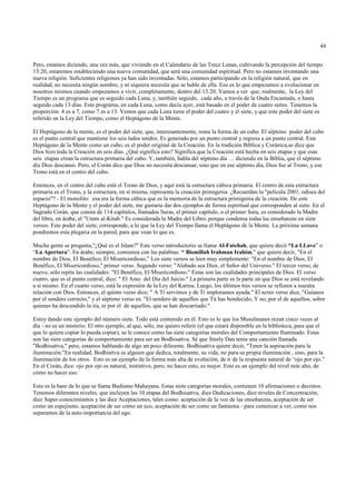 44


Pero, estamos diciendo, una vez más, que viviendo en el Calendario de las Trece Lunas, cultivando la percepción del tiempo
13:20, estaremos estableciendo una nueva comunidad, que será una comunidad espiritual. Pero no estamos inventando una
nueva religión. Suficientes religiones ya han sido inventadas. Sólo, estamos participando en la religión natural, que en
realidad, no necesita ningún nombre, y ni siquiera necesita que se hable de ella. Eso es lo que empezamos a evolucionar en
nosotros mismos cuando empezamos a vivir, completamente, dentro del 13:20. Vamos a ver que, realmente, la Ley del
Tiempo es un programa que es seguido cada Luna, y, también seguido, cada año, a través de la Onda Encantada, o hasta
seguido cada 13 días. Este programa, en cada Luna, como decía ayer, está basado en el poder de cuatro sietes. Tenemos la
proporción 4 es a 7, como 7 es a 13. Vemos que cada Luna tiene el poder del cuatro y el siete, y que este poder del siete es
referido en la Ley del Tiempo, como el Heptágono de la Mente.

El Heptágono de la mente, es el poder del siete, que, interesantemente, toma la forma de un cubo. El séptimo poder del cubo
es el punto central que mantiene los seis lados unidos. Es generado por un punto central y regresa a un punto central. Este
Heptágono de la Mente como un cubo, es el poder original de la Creación. En la tradición Bíblica y Coránica,se dice que
Dios hizo toda la Creación en seis días. ¿Qué significa esto? Significa que la Creación está hecha en seis etapas y que esas
seis etapas crean la estructura primaria del cubo. Y, también, habla del séptimo día … diciendo en la Biblia, que el séptimo
día Dios descansó. Pero, el Corán dice que Dios no necesita descansar, sino que en ese séptimo día, Dios fue al Trono, y ese
Trono está en el centro del cubo.

Entonces, en el centro del cubo está el Trono de Dios, y aquí está la estructura cúbica primaria. El centro de esta estructura
primaria es el Trono, y la estructura, en sí misma, representa la creación primigenia. ¿Recuerdan la "película 2001, odisea del
espacio"? - El monolito: esa era la forma cúbica que es la memoria de la estructura primigenia de la creación. De este
Heptágono de la Mente y el poder del siete, me gustaría dar dos ejemplos de forma espiritual que corresponden al siete. En el
Sagrado Corán, que consta de 114 capítulos, llamados Suras, el primer capitulo, o el primer Sura, es considerado la Madre
del libro, en árabe, el "Umm al-Kitab." Es considerada la Madre del Libro, porque condensa todas las enseñanzas en siete
versos. Este poder del siete, corresponde, a lo que la Ley del Tiempo llama el Heptágono de la Mente. La próxima semana
pondremos esta plegaria en la pared, para que vean lo que es.

Mucha gente se pregunta,"¿Qué es el Islam?" Este verso introductorio se llama Al-Fatehah, que quiere decir “La LLave” o
“La Apertura”. En árabe, siempre, comienza con las palabras: “ Bismillah Irahman Irahim," que quiere decir, "En el
nombre de Dios, El Benéfico, El Misericordioso,” Los siete versos se leen muy simplemente: "En el nombre de Dios, El
Benéfico, El Misericordioso," primer verso. Segundo verso: "Alabado sea Dios, el Señor del Universo." El tercer verso, de
nuevo, sólo repite las cualidades: "El Benéfico, El Misericordioso." Estas son las cualidades principales de Dios. El verso
cuatro, que es el punto central, dice: " El Amo del Día del Juicio." La primera parte es la parte en que Dios se está revelando
a sí mismo. En el cuarto verso, está la expresión de la Ley del Karma. Luego, los últimos tres versos se refieren a nuestra
relación con Dios. Entonces, el quinto verso dice; " A Tí servimos y de Tí imploramos ayuda." El sexto verso dice, "Guíanos
por el sendero correcto," y el séptimo verso es: "El sendero de aquellos que Tú has bendecido; Y no, por el de aquellos, sobre
quienes ha descendido la ira, ni por el de aquellos, que se han descarriado."

Estoy dando este ejemplo del número siete. Todo está contenido en él. Esto es lo que los Musulmanes rezan cinco veces al
día - no es un misterio. El otro ejemplo, al que, sólo, me quiero referir (el que estará disponible en la biblioteca, para que el
que lo quiera copiar lo pueda copiar), se le conoce como las siete categorías morales del Comportamiento Iluminado. Estas
son las siete categorías de comportamiento para ser un Bodhisattva. Sé que Steely Dan tenía una canción llamada
"Bodhisattva," pero, estamos hablando de algo un poco diferente. Bodhisattva quiere decir, "Tener la aspiración para la
iluminación."En realidad, Bodhisttva es alguien que dedica, totalmente, su vida, no para su propia iluminación , sino, para la
iluminación de los otros. Esto es un ejemplo de la forma más alta de evolución, de ir de la respuesta natural de “ojo por ojo.”
En el Corán, dice: ojo por ojo es natural, instintivo, pero, no hacer esto, es mejor. Esto es un ejemplo del nivel más alto, de
cómo no hacer eso.

Esto es la base de lo que se llama Budismo Mahayana. Estas siete categorías morales, contienen 10 afirmaciones o decretos.
Tenemos diferentes niveles, que incluyen las 10 etapas del Bodhisattva, diez Dedicaciones, diez niveles de Concentración,
diez Super-conocimientos y las diez Aceptaciones, tales como: aceptación de la voz de las enseñanzas, aceptación de ser
como un espejismo, aceptación de ser como un eco, aceptación de ser como un fantasma - para comenzar a ver, como nos
separamos de la auto-importancia del ego.
 