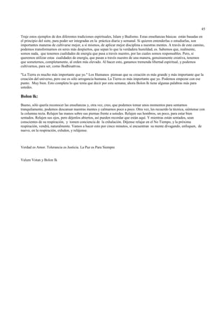 45

Traje estos ejemplos de dos diferentes tradiciones espirituales, Islam y Budismo. Estas enseñanzas básicas están basadas en
el principio del siete, para poder ser integradas en la práctica diaria y semanal. Si quieren entenderlas o estudiarlas, son
importantes maneras de cultivarse mejor, a sí mismos, de aplicar mejor disciplina a nuestras mentes. A través de este camino,
podemos transformarnos en seres más despiertos, que sepan lo que la verdadera humildad, es. Sabemos que, realmente,
somos nada, que tenemos cualidades de energía que pasa a través nuestro, por las cuales somos responsables. Pero, si
queremos utilizar estas cualidades de energía, que pasan a través nuestro de una manera, genuinamente creativa, tenemos
que someternos, completamente, al orden más elevado. Al hacer esto, ganamos tremenda libertad espiritual, y podemos
cultivarnos, para ser, como Bodhisattvas.

"La Tierra es mucho más importante que yo." Los Humanos piensan que su creación es más grande y más importante que la
creación del universo, pero eso es sólo arrogancia humana. La Tierra es más importante que yo. Podemos empezar con ese
punto. Muy bien. Esto completa lo que tenía que decir por esta semana; ahora Bolon lk tiene algunas palabras más para
ustedes.

Bolon lk:
Bueno, sólo quería reconocer las enseñanzas y, otra vez, creo, que podemos tomar unos momentos para sentarnos
tranquilamente, podemos descansar nuestras mentes y calmarnos poco a poco. Otra vez, les recuerdo la técnica, siéntense con
la columna recta. Relajen las manos sobre sus piernas frente a ustedes. Relajen sus hombros, un poco, para estar bien
sentados. Relajen sus ojos, pero déjenlos abiertos, así pueden recordar que están aquí. Y mientras están sentados, sean
conscientes de su respiración, y tomen conciencia de la exhalación. Déjense relajar en el No Tiempo, y la próxima
respiración, vendrá, naturalmente. Vamos a hacer esto por cinco minutos, si encuentran su mente divagando, enfoquen, de
nuevo, en la respiración, exhalen, y relájense.



Verdad es Amor. Tolerancia es Justicia. La Paz es Para Siempre


Valum Votan y Bolon Ik
 