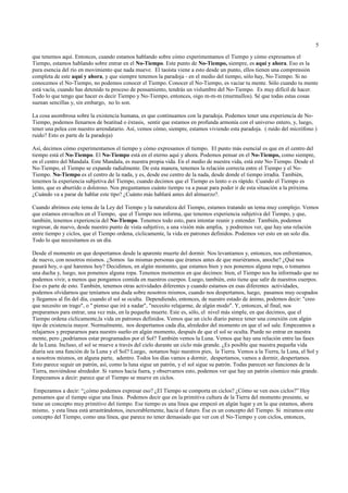 5

que tenemos aquí. Entonces, cuando estamos hablando sobre cómo experimentamos el Tiempo y cómo expresamos el
Tiempo, estamos hablando sobre entrar en el No-Tiempo. Este punto de No-Tiempo, siempre, es aquí y ahora. Eso es la
pura esencia del río en movimiento que nada mueve. El taoísta viene a esto desde un punto, ellos tienen una comprensión
completa de este aquí y ahora, y que siempre tenemos la paradoja - en el medio del tiempo, sólo hay, No-Tiempo. Si no
conocemos el No-Tiempo, no podemos conocer el Tiempo. Conocer el No-Tiempo, es vaciar tu mente. Sólo cuando tu mente
está vacía, cuando has detenido tu proceso de pensamiento, tendrás un vislumbre del No-Tiempo. Es muy difícil de hacer.
Todo lo que tengo que hacer es decir Tiempo y No-Tiempo, entonces, oigo m-m-m (murmullos). Sé que todas estas cosas
suenan sencillas y, sin embargo, no lo son.

La cosa asombrosa sobre la existencia humana, es que continuamos con la paradoja. Podemos tener una experiencia de No-
Tiempo, podemos llenarnos de beatitud o éxtasis, sentir que estamos en profunda armonía con el universo entero, y, luego,
tener una pelea con nuestro arrendatario. Así, vemos cómo, siempre, estamos viviendo esta paradoja. ( ruido del micrófono )
ruido? Esto es parte de la paradoja)

Así, decimos cómo experimentamos el tiempo y cómo expresamos el tiempo. El punto más esencial es que en el centro del
tiempo está el No-Tiempo. El No-Tiempo está en el eterno aquí y ahora. Podemos pensar en el No-Tiempo, como siempre,
en el centro del Mandala. Este Mandala, es nuestra propia vida. En el medio de nuestra vida, está este No-Tiempo. Desde el
No-Tiempo, el Tiempo se expande radialmente. De esta manera, tenemos la relación correcta entre el Tiempo y el No-
Tiempo. No-Tiempo es el centro de la nada, y es, desde ese centro de la nada, desde donde el tiempo irradia. También,
tenemos la experiencia subjetiva del Tiempo, cuando decimos que el Tiempo es lento o es rápido. Cuando el Tiempo es
lento, que es aburrido o doloroso. Nos preguntamos cuánto tiempo va a pasar para poder ir de esta situación a la próxima.
¿Cuándo va a parar de hablar este tipo? ¿Cuánto más hablará antes del almuerzo?.

Cuando abrimos este tema de la Ley del Tiempo y la naturaleza del Tiempo, estamos tratando un tema muy complejo. Vemos
que estamos envueltos en el Tiempo, que el Tiempo nos informa, que tenemos experiencia subjetiva del Tiempo, y que,
también, tenemos experiencia del No-Tiempo. Tenemos todo esto, para intentar reunir y entender. También, podemos
regresar, de nuevo, desde nuestro punto de vista subjetivo, a una visión más amplia, y podremos ver, que hay una relación
entre tiempo y ciclos, que el Tiempo ordena, cíclicamente, la vida en patrones definidos. Podemos ver esto en un solo día.
Todo lo que necesitamos es un día.

Desde el momento en que despertamos desde la aparente muerte del dormir. Nos levantamos y, entonces, nos enfrentamos,
de nuevo, con nosotros mismos. ¿Somos las mismas personas que éramos antes de que muriéramos, anoche? ¿Qué nos
pasará hoy, o qué haremos hoy? Decidimos, en algún momento, que estamos bien y nos ponemos alguna ropa, o tomamos
una ducha y, luego, nos ponemos alguna ropa. Tenemos momentos en que decimos: bien, el Tiempo nos ha informado que no
podemos vivir, a menos que pongamos comida en nuestros cuerpos. Luego, también, esto tiene que salir de nuestros cuerpos.
Eso es parte de esto. También, tenemos otras actividades diferentes y cuando estamos en esas diferentes actividades,
podemos olvidarnos que teníamos una duda sobre nosotros mismos, cuando nos despertamos, luego, pasamos muy ocupados
y llegamos al fin del día, cuando el sol se oculta. Dependiendo, entonces, de nuestro estado de ánimo, podemos decir: "creo
que necesito un trago", o " pienso que iré a nadar", "necesito relajarme, de algún modo". Y, entonces, al final, nos
preparamos para entrar, una vez más, en la pequeña muerte. Este es, sólo, el nivel más simple, en que decimos, que el
Tiempo ordena cíclicamente,la vida en patrones definidos. Vemos que un ciclo diario parece tener una conexión con algún
tipo de existencia mayor. Normalmente, nos despertamos cada día, alrededor del momento en que el sol sale. Empezamos a
relajarnos y prepararnos para nuestro sueño en algún momento, después de que el sol se oculta. Puede no entrar en nuestra
mente, pero ¿podríamos estar programados por el Sol? También vemos la Luna. Vemos que hay una relación entre las fases
de la Luna. Incluso, el sol se mueve a través del cielo durante un ciclo más grande. ¿Es posible que nuestra pequeña vida
diaria sea una función de la Luna y el Sol? Luego, notamos bajo nuestros pies, la Tierra. Vemos a la Tierra, la Luna, el Sol y
a nosotros mismos, en alguna parte, adentro. Todos los días vamos a dormir, despertamos, vamos a dormir, despertamos.
Esto parece seguir un patrón, así, como la luna sigue un patrón, y el sol sigue su patrón. Todas parecen ser funciones de la
Tierra, moviéndose alrededor. Si vamos hacia fuera, y observamos esto, podemos ver que hay un patrón cósmico más grande.
Empezamos a decir: parece que el Tiempo se mueve en ciclos.

 Empezamos a decir: “¿cómo podemos expresar eso? ¿El Tiempo se comporta en ciclos? ¿Cómo se ven esos ciclos?” Hoy
pensamos que el tiempo sigue una línea. Podemos decir que en la primitiva cultura de la Tierra del momento presente, se
tiene un concepto muy primitivo del tiempo. Ese tiempo es una línea que empezó en algún lugar y en la que estamos, ahora
mismo, y esta línea está arrastrándonos, inexorablemente, hacia el futuro. Ése es un concepto del Tiempo. Si miramos este
concepto del Tiempo, como una línea, que parece no tener demasiado que ver con el No-Tiempo y con ciclos, entonces,
 